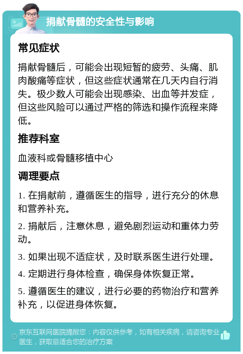 捐献骨髓的安全性与影响 常见症状 捐献骨髓后，可能会出现短暂的疲劳、头痛、肌肉酸痛等症状，但这些症状通常在几天内自行消失。极少数人可能会出现感染、出血等并发症，但这些风险可以通过严格的筛选和操作流程来降低。 推荐科室 血液科或骨髓移植中心 调理要点 1. 在捐献前，遵循医生的指导，进行充分的休息和营养补充。 2. 捐献后，注意休息，避免剧烈运动和重体力劳动。 3. 如果出现不适症状，及时联系医生进行处理。 4. 定期进行身体检查，确保身体恢复正常。 5. 遵循医生的建议，进行必要的药物治疗和营养补充，以促进身体恢复。