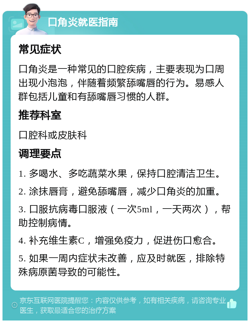 口角炎就医指南 常见症状 口角炎是一种常见的口腔疾病，主要表现为口周出现小泡泡，伴随着频繁舔嘴唇的行为。易感人群包括儿童和有舔嘴唇习惯的人群。 推荐科室 口腔科或皮肤科 调理要点 1. 多喝水、多吃蔬菜水果，保持口腔清洁卫生。 2. 涂抹唇膏，避免舔嘴唇，减少口角炎的加重。 3. 口服抗病毒口服液（一次5ml，一天两次），帮助控制病情。 4. 补充维生素C，增强免疫力，促进伤口愈合。 5. 如果一周内症状未改善，应及时就医，排除特殊病原菌导致的可能性。