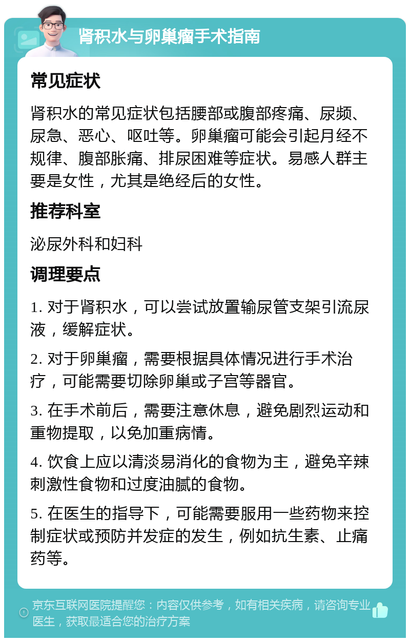 肾积水与卵巢瘤手术指南 常见症状 肾积水的常见症状包括腰部或腹部疼痛、尿频、尿急、恶心、呕吐等。卵巢瘤可能会引起月经不规律、腹部胀痛、排尿困难等症状。易感人群主要是女性，尤其是绝经后的女性。 推荐科室 泌尿外科和妇科 调理要点 1. 对于肾积水，可以尝试放置输尿管支架引流尿液，缓解症状。 2. 对于卵巢瘤，需要根据具体情况进行手术治疗，可能需要切除卵巢或子宫等器官。 3. 在手术前后，需要注意休息，避免剧烈运动和重物提取，以免加重病情。 4. 饮食上应以清淡易消化的食物为主，避免辛辣刺激性食物和过度油腻的食物。 5. 在医生的指导下，可能需要服用一些药物来控制症状或预防并发症的发生，例如抗生素、止痛药等。