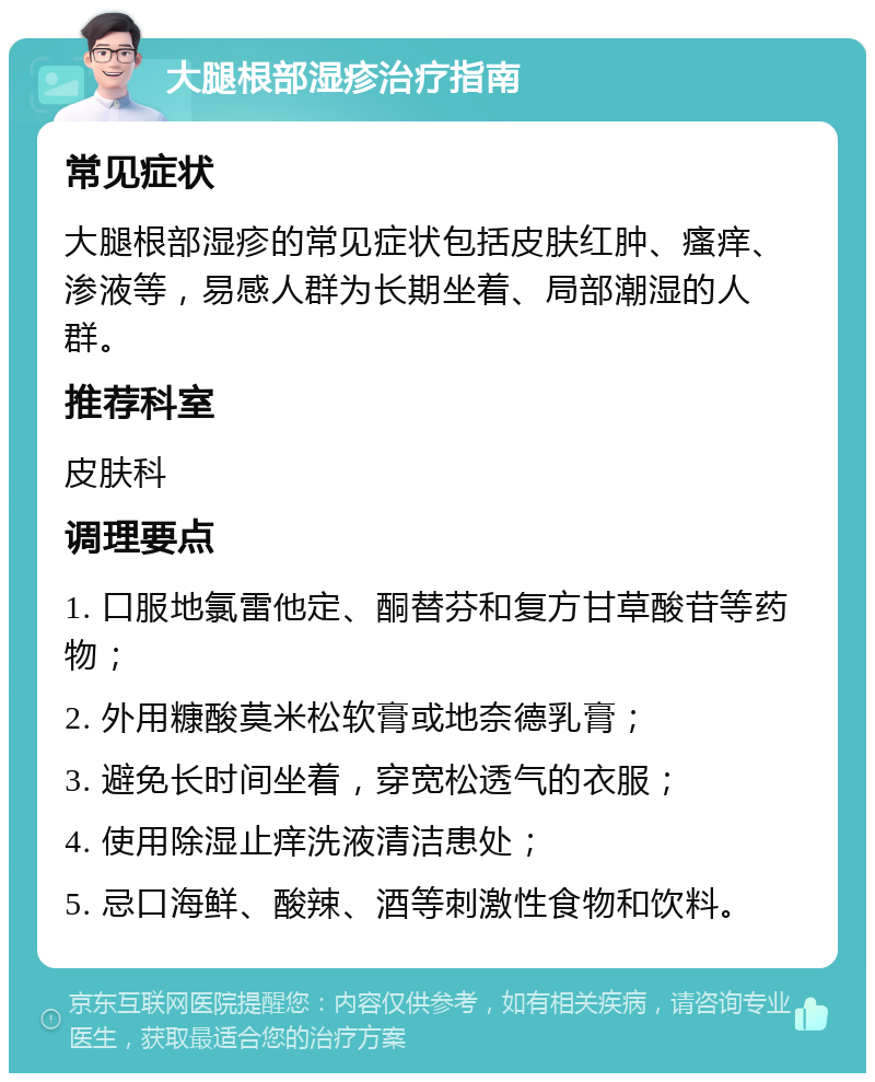 大腿根部湿疹治疗指南 常见症状 大腿根部湿疹的常见症状包括皮肤红肿、瘙痒、渗液等，易感人群为长期坐着、局部潮湿的人群。 推荐科室 皮肤科 调理要点 1. 口服地氯雷他定、酮替芬和复方甘草酸苷等药物； 2. 外用糠酸莫米松软膏或地奈德乳膏； 3. 避免长时间坐着，穿宽松透气的衣服； 4. 使用除湿止痒洗液清洁患处； 5. 忌口海鲜、酸辣、酒等刺激性食物和饮料。