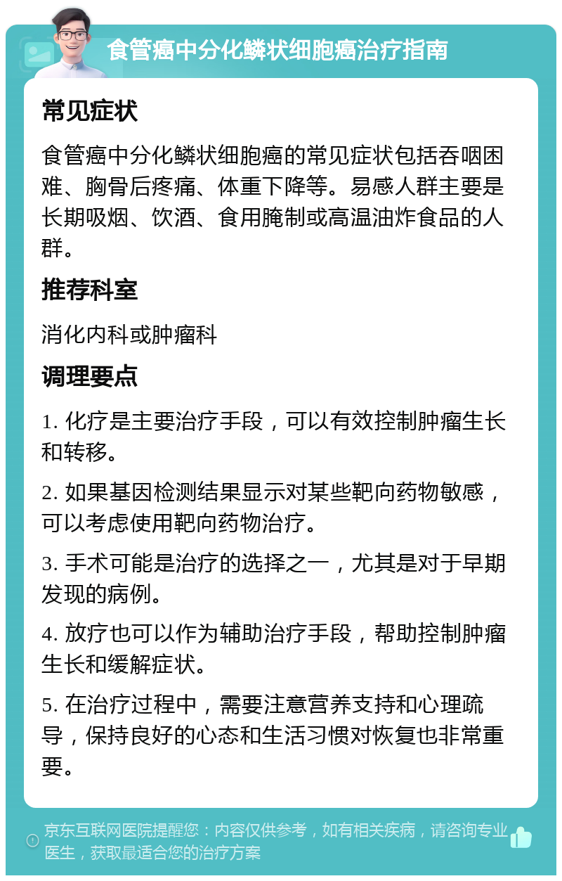 食管癌中分化鳞状细胞癌治疗指南 常见症状 食管癌中分化鳞状细胞癌的常见症状包括吞咽困难、胸骨后疼痛、体重下降等。易感人群主要是长期吸烟、饮酒、食用腌制或高温油炸食品的人群。 推荐科室 消化内科或肿瘤科 调理要点 1. 化疗是主要治疗手段，可以有效控制肿瘤生长和转移。 2. 如果基因检测结果显示对某些靶向药物敏感，可以考虑使用靶向药物治疗。 3. 手术可能是治疗的选择之一，尤其是对于早期发现的病例。 4. 放疗也可以作为辅助治疗手段，帮助控制肿瘤生长和缓解症状。 5. 在治疗过程中，需要注意营养支持和心理疏导，保持良好的心态和生活习惯对恢复也非常重要。