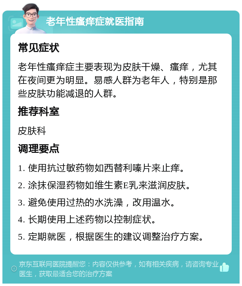 老年性瘙痒症就医指南 常见症状 老年性瘙痒症主要表现为皮肤干燥、瘙痒，尤其在夜间更为明显。易感人群为老年人，特别是那些皮肤功能减退的人群。 推荐科室 皮肤科 调理要点 1. 使用抗过敏药物如西替利嗪片来止痒。 2. 涂抹保湿药物如维生素E乳来滋润皮肤。 3. 避免使用过热的水洗澡，改用温水。 4. 长期使用上述药物以控制症状。 5. 定期就医，根据医生的建议调整治疗方案。