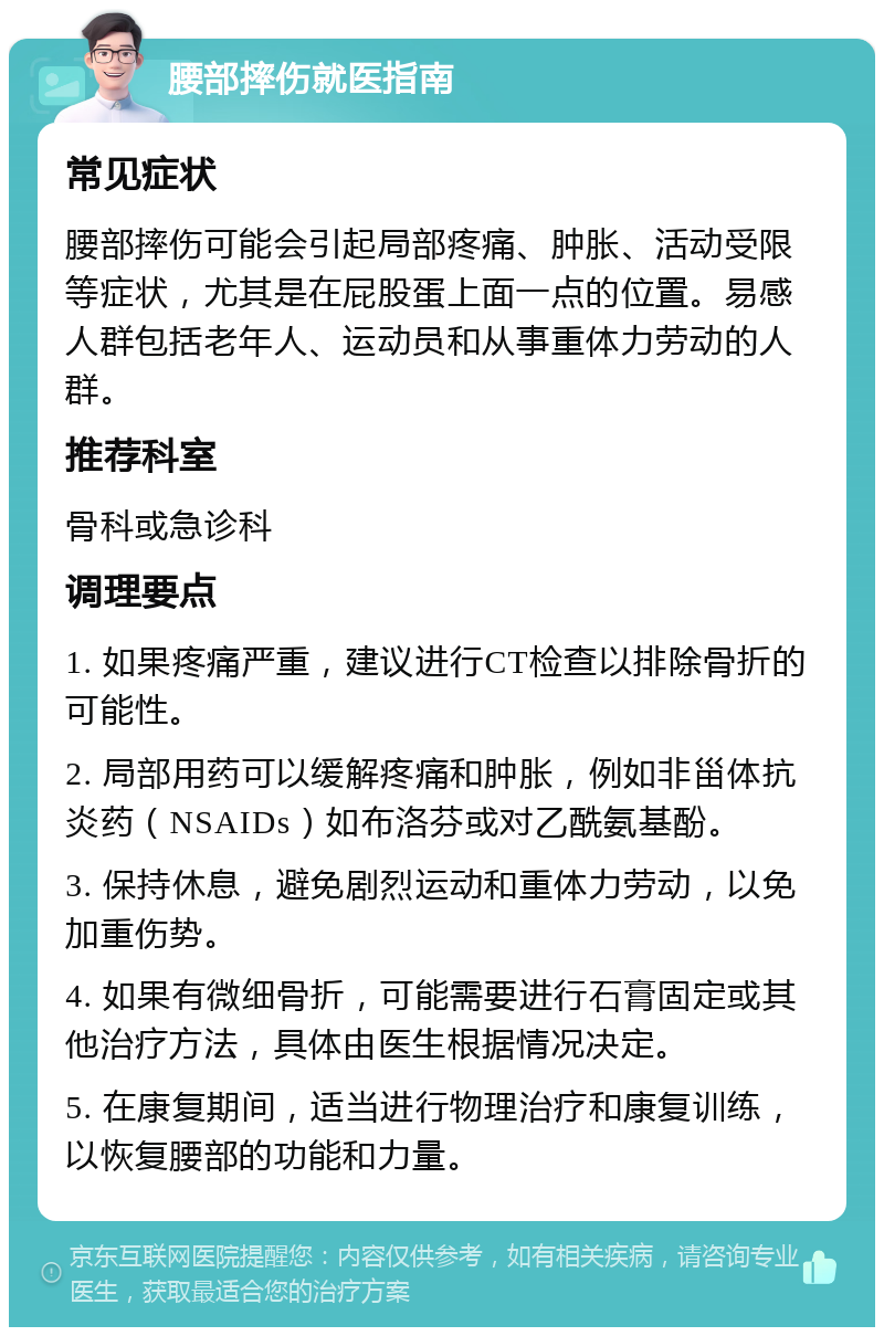 腰部摔伤就医指南 常见症状 腰部摔伤可能会引起局部疼痛、肿胀、活动受限等症状，尤其是在屁股蛋上面一点的位置。易感人群包括老年人、运动员和从事重体力劳动的人群。 推荐科室 骨科或急诊科 调理要点 1. 如果疼痛严重，建议进行CT检查以排除骨折的可能性。 2. 局部用药可以缓解疼痛和肿胀，例如非甾体抗炎药（NSAIDs）如布洛芬或对乙酰氨基酚。 3. 保持休息，避免剧烈运动和重体力劳动，以免加重伤势。 4. 如果有微细骨折，可能需要进行石膏固定或其他治疗方法，具体由医生根据情况决定。 5. 在康复期间，适当进行物理治疗和康复训练，以恢复腰部的功能和力量。