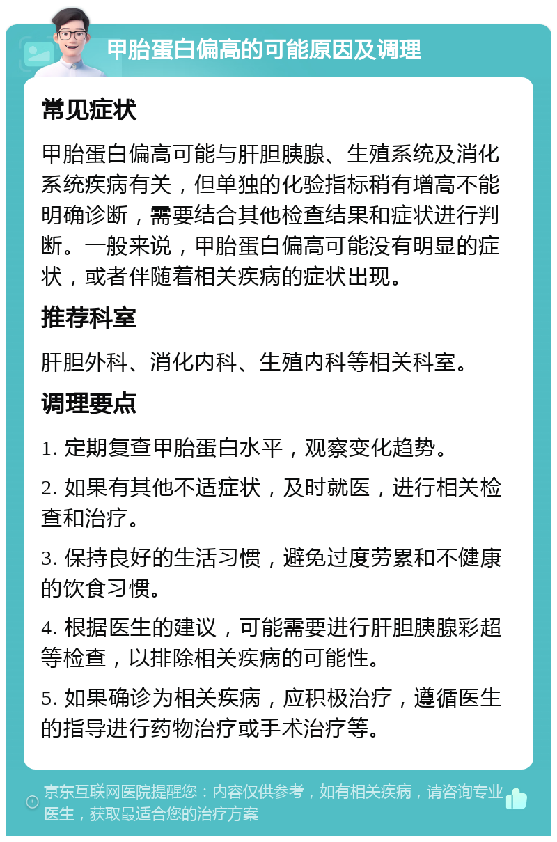 甲胎蛋白偏高的可能原因及调理 常见症状 甲胎蛋白偏高可能与肝胆胰腺、生殖系统及消化系统疾病有关，但单独的化验指标稍有增高不能明确诊断，需要结合其他检查结果和症状进行判断。一般来说，甲胎蛋白偏高可能没有明显的症状，或者伴随着相关疾病的症状出现。 推荐科室 肝胆外科、消化内科、生殖内科等相关科室。 调理要点 1. 定期复查甲胎蛋白水平，观察变化趋势。 2. 如果有其他不适症状，及时就医，进行相关检查和治疗。 3. 保持良好的生活习惯，避免过度劳累和不健康的饮食习惯。 4. 根据医生的建议，可能需要进行肝胆胰腺彩超等检查，以排除相关疾病的可能性。 5. 如果确诊为相关疾病，应积极治疗，遵循医生的指导进行药物治疗或手术治疗等。