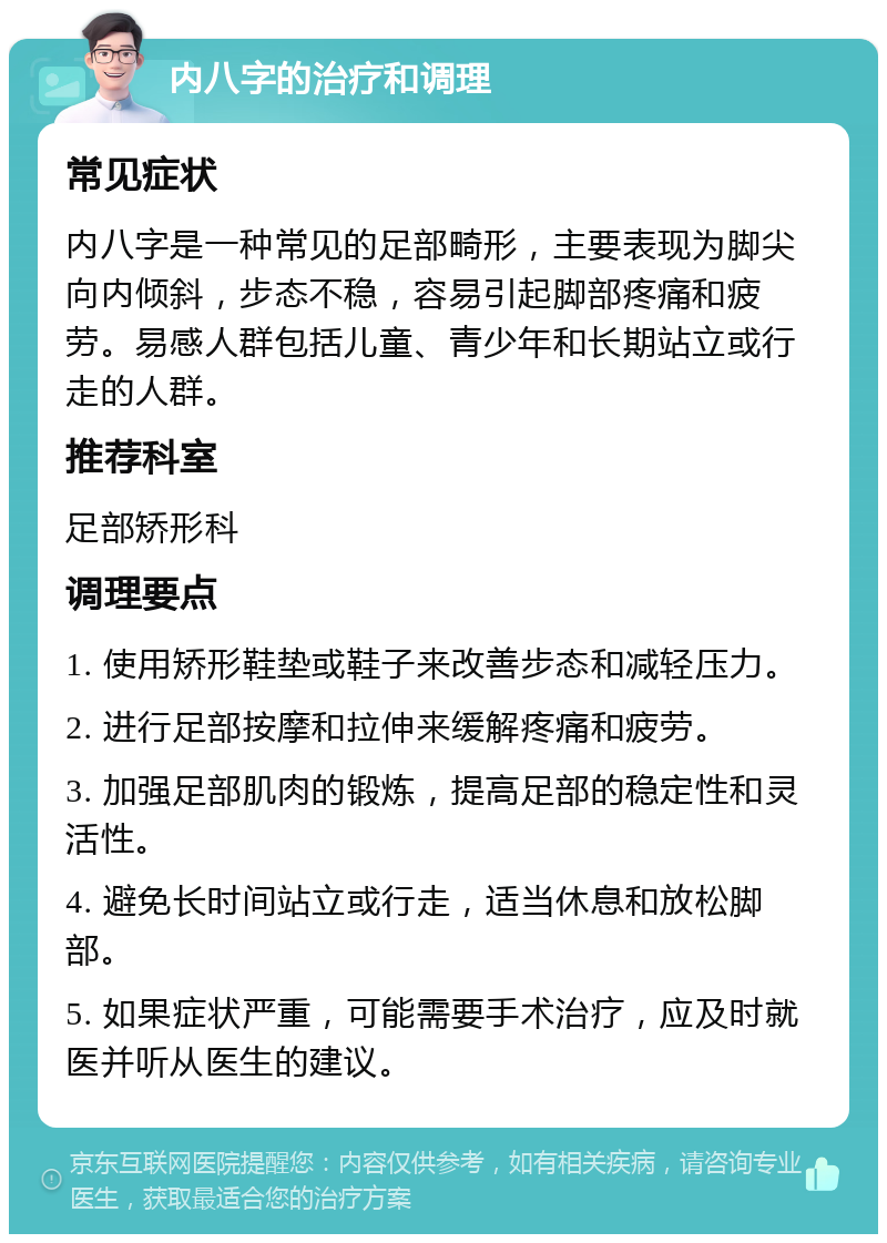 内八字的治疗和调理 常见症状 内八字是一种常见的足部畸形，主要表现为脚尖向内倾斜，步态不稳，容易引起脚部疼痛和疲劳。易感人群包括儿童、青少年和长期站立或行走的人群。 推荐科室 足部矫形科 调理要点 1. 使用矫形鞋垫或鞋子来改善步态和减轻压力。 2. 进行足部按摩和拉伸来缓解疼痛和疲劳。 3. 加强足部肌肉的锻炼，提高足部的稳定性和灵活性。 4. 避免长时间站立或行走，适当休息和放松脚部。 5. 如果症状严重，可能需要手术治疗，应及时就医并听从医生的建议。