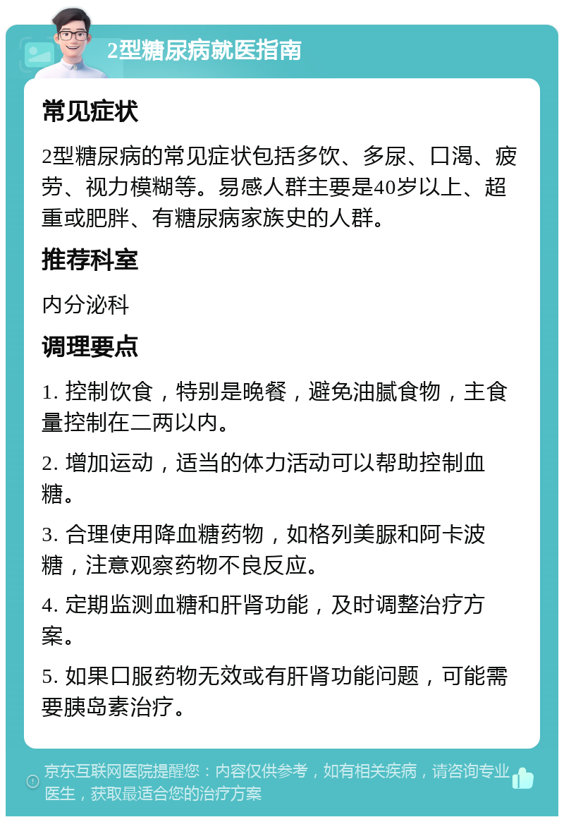 2型糖尿病就医指南 常见症状 2型糖尿病的常见症状包括多饮、多尿、口渴、疲劳、视力模糊等。易感人群主要是40岁以上、超重或肥胖、有糖尿病家族史的人群。 推荐科室 内分泌科 调理要点 1. 控制饮食，特别是晚餐，避免油腻食物，主食量控制在二两以内。 2. 增加运动，适当的体力活动可以帮助控制血糖。 3. 合理使用降血糖药物，如格列美脲和阿卡波糖，注意观察药物不良反应。 4. 定期监测血糖和肝肾功能，及时调整治疗方案。 5. 如果口服药物无效或有肝肾功能问题，可能需要胰岛素治疗。