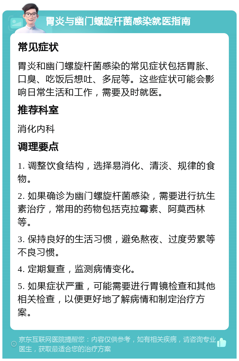 胃炎与幽门螺旋杆菌感染就医指南 常见症状 胃炎和幽门螺旋杆菌感染的常见症状包括胃胀、口臭、吃饭后想吐、多屁等。这些症状可能会影响日常生活和工作，需要及时就医。 推荐科室 消化内科 调理要点 1. 调整饮食结构，选择易消化、清淡、规律的食物。 2. 如果确诊为幽门螺旋杆菌感染，需要进行抗生素治疗，常用的药物包括克拉霉素、阿莫西林等。 3. 保持良好的生活习惯，避免熬夜、过度劳累等不良习惯。 4. 定期复查，监测病情变化。 5. 如果症状严重，可能需要进行胃镜检查和其他相关检查，以便更好地了解病情和制定治疗方案。