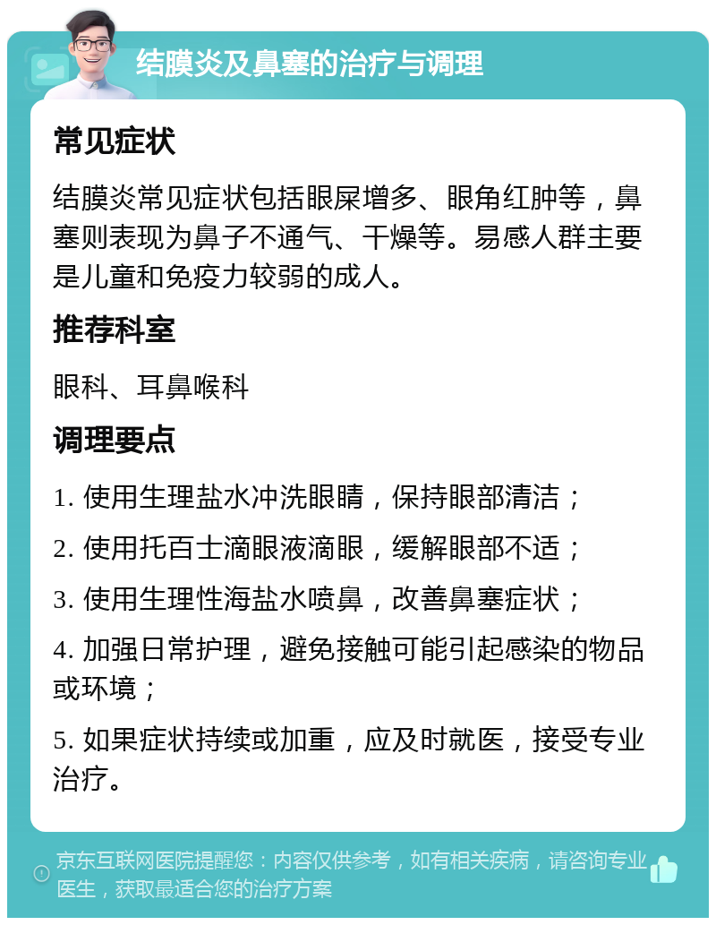 结膜炎及鼻塞的治疗与调理 常见症状 结膜炎常见症状包括眼屎增多、眼角红肿等，鼻塞则表现为鼻子不通气、干燥等。易感人群主要是儿童和免疫力较弱的成人。 推荐科室 眼科、耳鼻喉科 调理要点 1. 使用生理盐水冲洗眼睛，保持眼部清洁； 2. 使用托百士滴眼液滴眼，缓解眼部不适； 3. 使用生理性海盐水喷鼻，改善鼻塞症状； 4. 加强日常护理，避免接触可能引起感染的物品或环境； 5. 如果症状持续或加重，应及时就医，接受专业治疗。