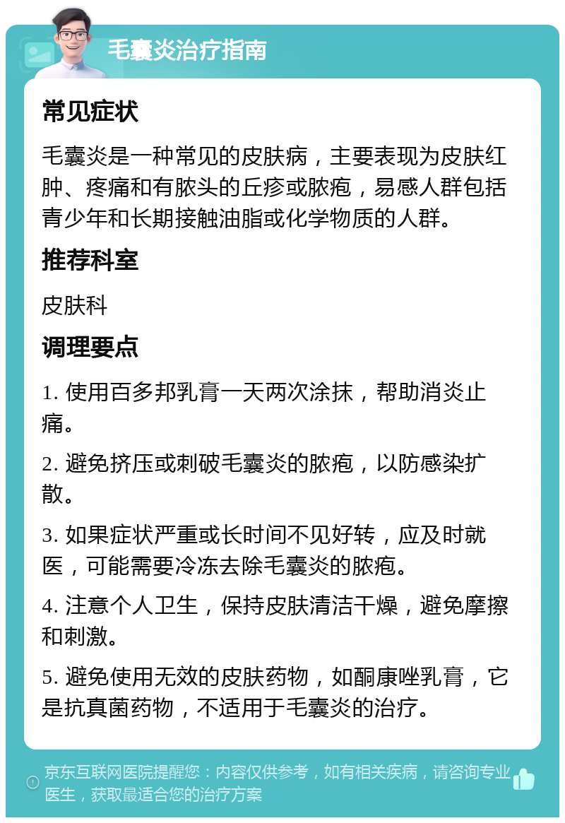 毛囊炎治疗指南 常见症状 毛囊炎是一种常见的皮肤病，主要表现为皮肤红肿、疼痛和有脓头的丘疹或脓疱，易感人群包括青少年和长期接触油脂或化学物质的人群。 推荐科室 皮肤科 调理要点 1. 使用百多邦乳膏一天两次涂抹，帮助消炎止痛。 2. 避免挤压或刺破毛囊炎的脓疱，以防感染扩散。 3. 如果症状严重或长时间不见好转，应及时就医，可能需要冷冻去除毛囊炎的脓疱。 4. 注意个人卫生，保持皮肤清洁干燥，避免摩擦和刺激。 5. 避免使用无效的皮肤药物，如酮康唑乳膏，它是抗真菌药物，不适用于毛囊炎的治疗。