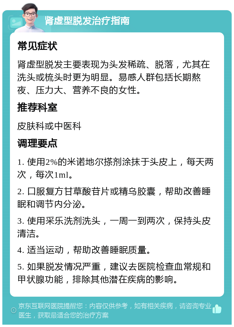 肾虚型脱发治疗指南 常见症状 肾虚型脱发主要表现为头发稀疏、脱落，尤其在洗头或梳头时更为明显。易感人群包括长期熬夜、压力大、营养不良的女性。 推荐科室 皮肤科或中医科 调理要点 1. 使用2%的米诺地尔搽剂涂抹于头皮上，每天两次，每次1ml。 2. 口服复方甘草酸苷片或精乌胶囊，帮助改善睡眠和调节内分泌。 3. 使用采乐洗剂洗头，一周一到两次，保持头皮清洁。 4. 适当运动，帮助改善睡眠质量。 5. 如果脱发情况严重，建议去医院检查血常规和甲状腺功能，排除其他潜在疾病的影响。