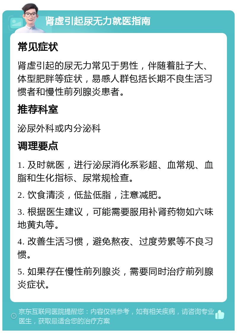 肾虚引起尿无力就医指南 常见症状 肾虚引起的尿无力常见于男性，伴随着肚子大、体型肥胖等症状，易感人群包括长期不良生活习惯者和慢性前列腺炎患者。 推荐科室 泌尿外科或内分泌科 调理要点 1. 及时就医，进行泌尿消化系彩超、血常规、血脂和生化指标、尿常规检查。 2. 饮食清淡，低盐低脂，注意减肥。 3. 根据医生建议，可能需要服用补肾药物如六味地黄丸等。 4. 改善生活习惯，避免熬夜、过度劳累等不良习惯。 5. 如果存在慢性前列腺炎，需要同时治疗前列腺炎症状。