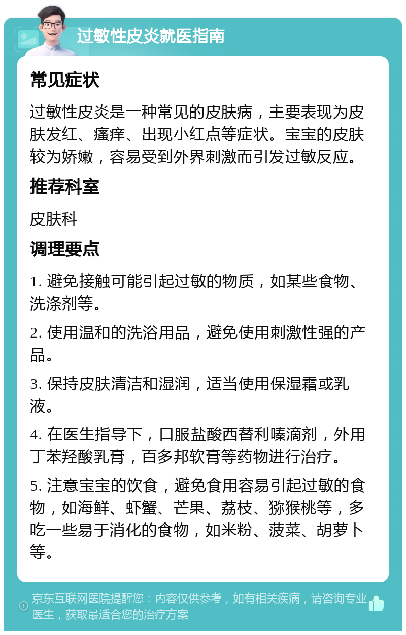 过敏性皮炎就医指南 常见症状 过敏性皮炎是一种常见的皮肤病，主要表现为皮肤发红、瘙痒、出现小红点等症状。宝宝的皮肤较为娇嫩，容易受到外界刺激而引发过敏反应。 推荐科室 皮肤科 调理要点 1. 避免接触可能引起过敏的物质，如某些食物、洗涤剂等。 2. 使用温和的洗浴用品，避免使用刺激性强的产品。 3. 保持皮肤清洁和湿润，适当使用保湿霜或乳液。 4. 在医生指导下，口服盐酸西替利嗪滴剂，外用丁苯羟酸乳膏，百多邦软膏等药物进行治疗。 5. 注意宝宝的饮食，避免食用容易引起过敏的食物，如海鲜、虾蟹、芒果、荔枝、猕猴桃等，多吃一些易于消化的食物，如米粉、菠菜、胡萝卜等。