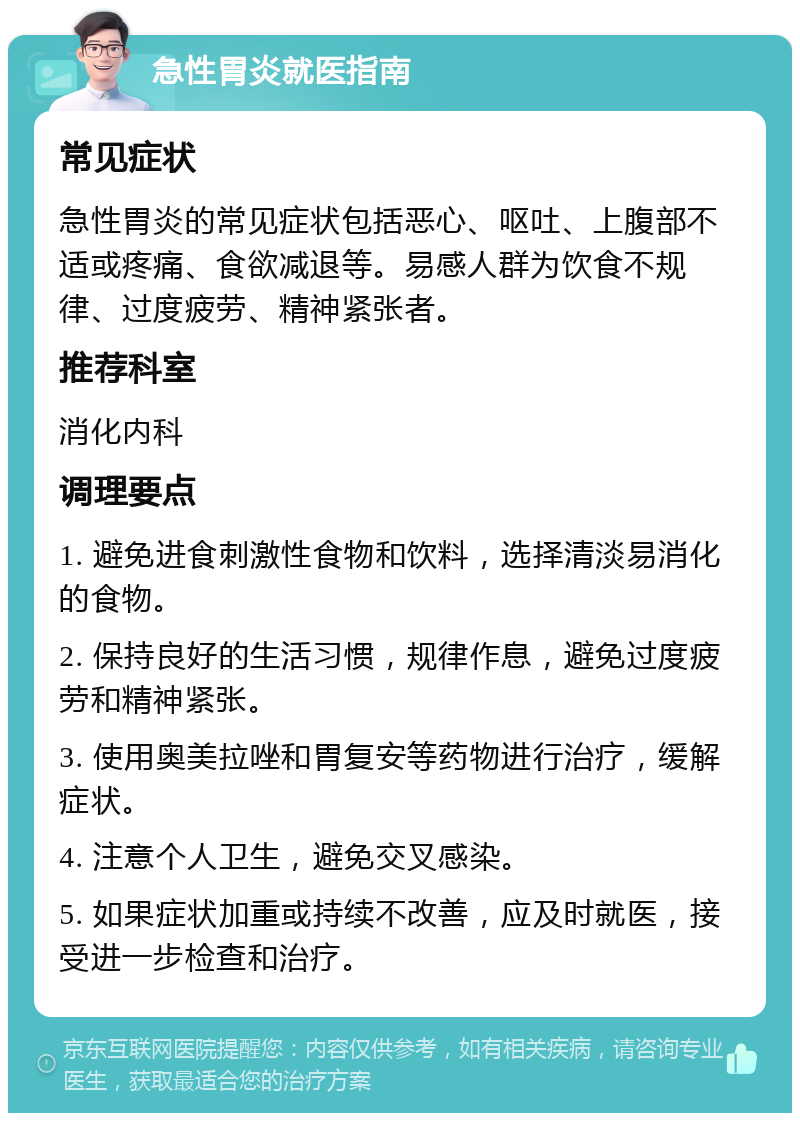 急性胃炎就医指南 常见症状 急性胃炎的常见症状包括恶心、呕吐、上腹部不适或疼痛、食欲减退等。易感人群为饮食不规律、过度疲劳、精神紧张者。 推荐科室 消化内科 调理要点 1. 避免进食刺激性食物和饮料，选择清淡易消化的食物。 2. 保持良好的生活习惯，规律作息，避免过度疲劳和精神紧张。 3. 使用奥美拉唑和胃复安等药物进行治疗，缓解症状。 4. 注意个人卫生，避免交叉感染。 5. 如果症状加重或持续不改善，应及时就医，接受进一步检查和治疗。