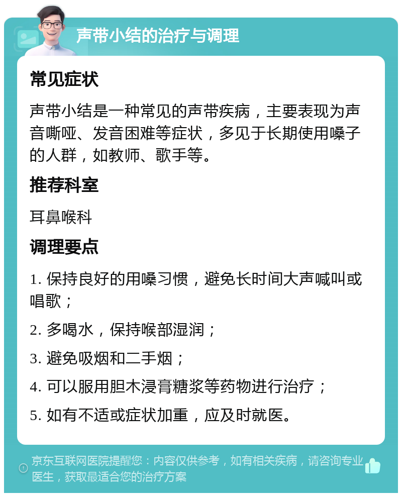 声带小结的治疗与调理 常见症状 声带小结是一种常见的声带疾病，主要表现为声音嘶哑、发音困难等症状，多见于长期使用嗓子的人群，如教师、歌手等。 推荐科室 耳鼻喉科 调理要点 1. 保持良好的用嗓习惯，避免长时间大声喊叫或唱歌； 2. 多喝水，保持喉部湿润； 3. 避免吸烟和二手烟； 4. 可以服用胆木浸膏糖浆等药物进行治疗； 5. 如有不适或症状加重，应及时就医。