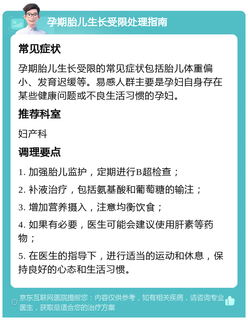 孕期胎儿生长受限处理指南 常见症状 孕期胎儿生长受限的常见症状包括胎儿体重偏小、发育迟缓等。易感人群主要是孕妇自身存在某些健康问题或不良生活习惯的孕妇。 推荐科室 妇产科 调理要点 1. 加强胎儿监护，定期进行B超检查； 2. 补液治疗，包括氨基酸和葡萄糖的输注； 3. 增加营养摄入，注意均衡饮食； 4. 如果有必要，医生可能会建议使用肝素等药物； 5. 在医生的指导下，进行适当的运动和休息，保持良好的心态和生活习惯。