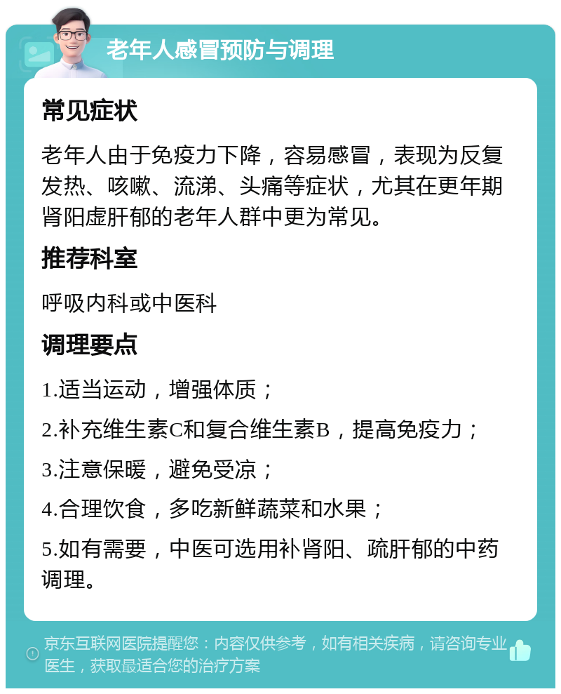 老年人感冒预防与调理 常见症状 老年人由于免疫力下降，容易感冒，表现为反复发热、咳嗽、流涕、头痛等症状，尤其在更年期肾阳虚肝郁的老年人群中更为常见。 推荐科室 呼吸内科或中医科 调理要点 1.适当运动，增强体质； 2.补充维生素C和复合维生素B，提高免疫力； 3.注意保暖，避免受凉； 4.合理饮食，多吃新鲜蔬菜和水果； 5.如有需要，中医可选用补肾阳、疏肝郁的中药调理。