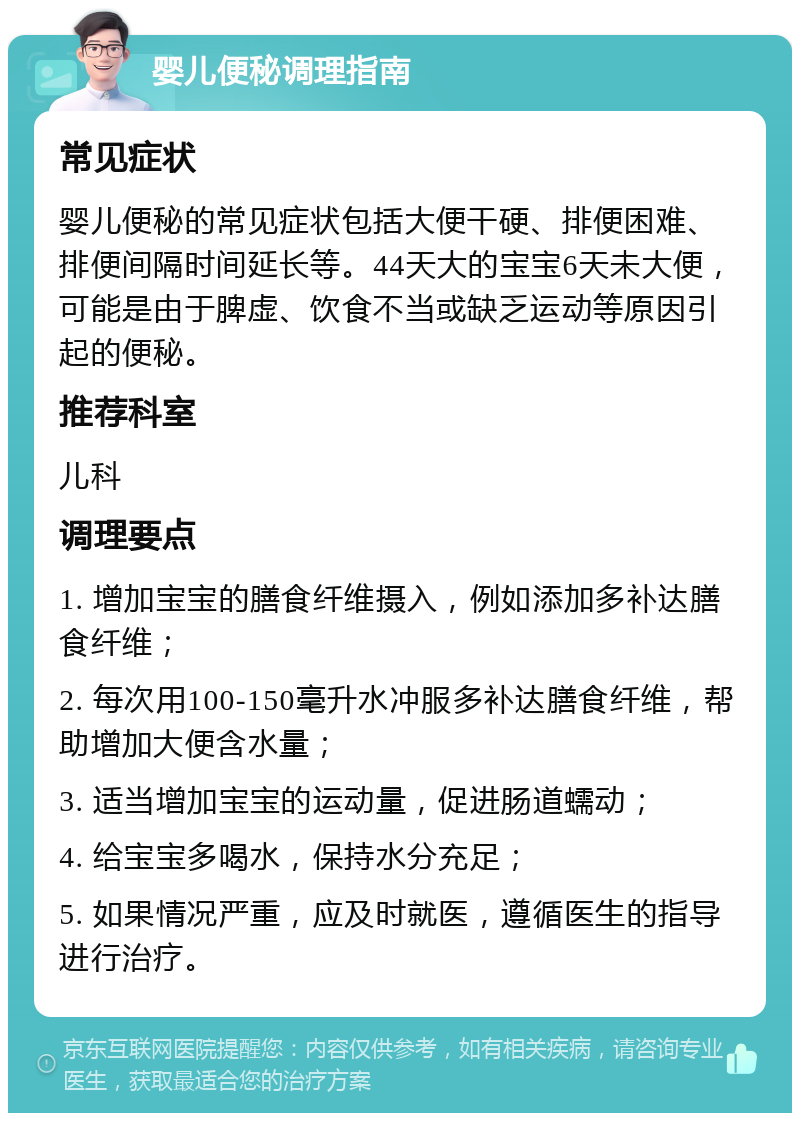 婴儿便秘调理指南 常见症状 婴儿便秘的常见症状包括大便干硬、排便困难、排便间隔时间延长等。44天大的宝宝6天未大便，可能是由于脾虚、饮食不当或缺乏运动等原因引起的便秘。 推荐科室 儿科 调理要点 1. 增加宝宝的膳食纤维摄入，例如添加多补达膳食纤维； 2. 每次用100-150毫升水冲服多补达膳食纤维，帮助增加大便含水量； 3. 适当增加宝宝的运动量，促进肠道蠕动； 4. 给宝宝多喝水，保持水分充足； 5. 如果情况严重，应及时就医，遵循医生的指导进行治疗。