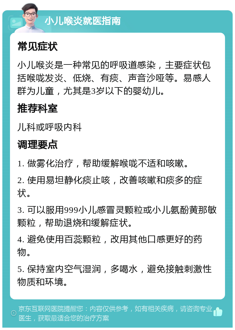 小儿喉炎就医指南 常见症状 小儿喉炎是一种常见的呼吸道感染，主要症状包括喉咙发炎、低烧、有痰、声音沙哑等。易感人群为儿童，尤其是3岁以下的婴幼儿。 推荐科室 儿科或呼吸内科 调理要点 1. 做雾化治疗，帮助缓解喉咙不适和咳嗽。 2. 使用易坦静化痰止咳，改善咳嗽和痰多的症状。 3. 可以服用999小儿感冒灵颗粒或小儿氨酚黄那敏颗粒，帮助退烧和缓解症状。 4. 避免使用百蕊颗粒，改用其他口感更好的药物。 5. 保持室内空气湿润，多喝水，避免接触刺激性物质和环境。