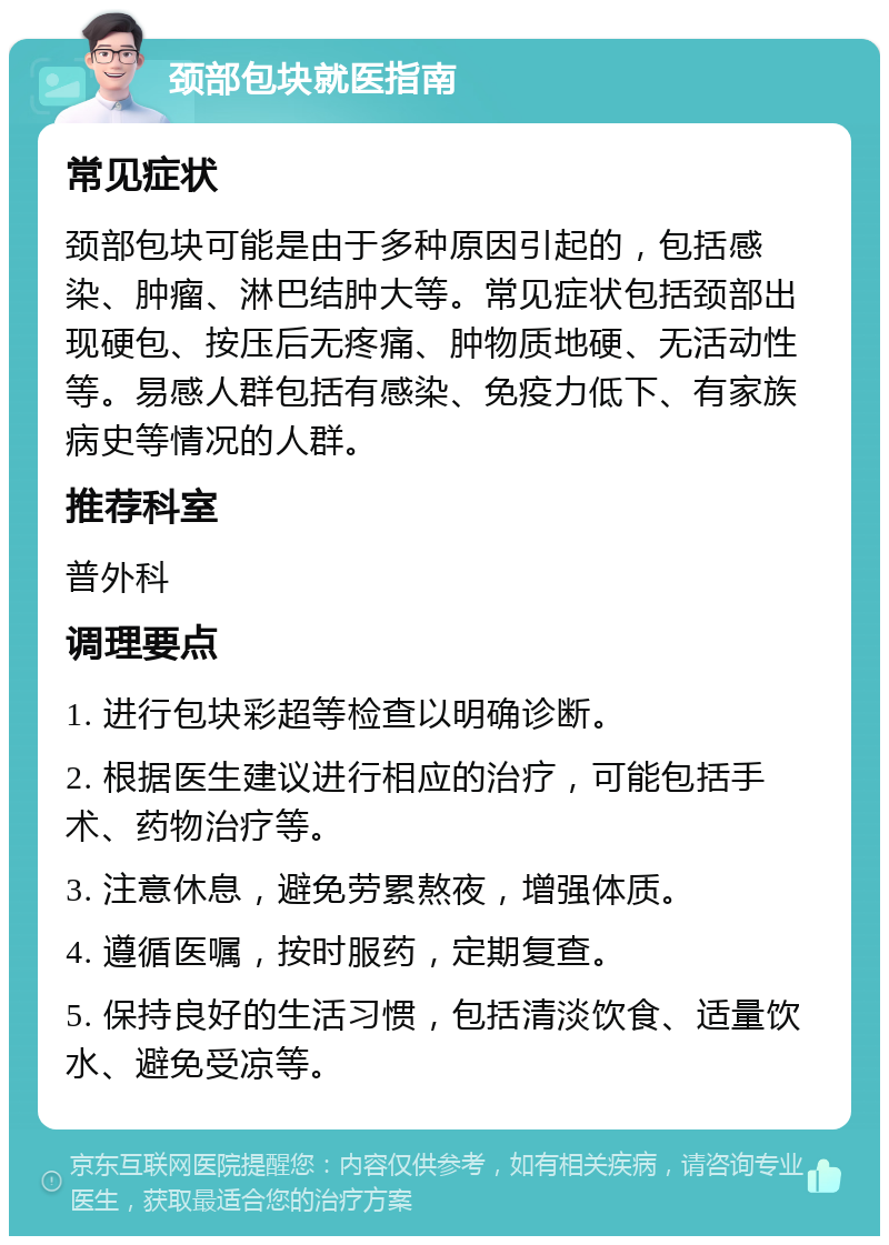 颈部包块就医指南 常见症状 颈部包块可能是由于多种原因引起的，包括感染、肿瘤、淋巴结肿大等。常见症状包括颈部出现硬包、按压后无疼痛、肿物质地硬、无活动性等。易感人群包括有感染、免疫力低下、有家族病史等情况的人群。 推荐科室 普外科 调理要点 1. 进行包块彩超等检查以明确诊断。 2. 根据医生建议进行相应的治疗，可能包括手术、药物治疗等。 3. 注意休息，避免劳累熬夜，增强体质。 4. 遵循医嘱，按时服药，定期复查。 5. 保持良好的生活习惯，包括清淡饮食、适量饮水、避免受凉等。