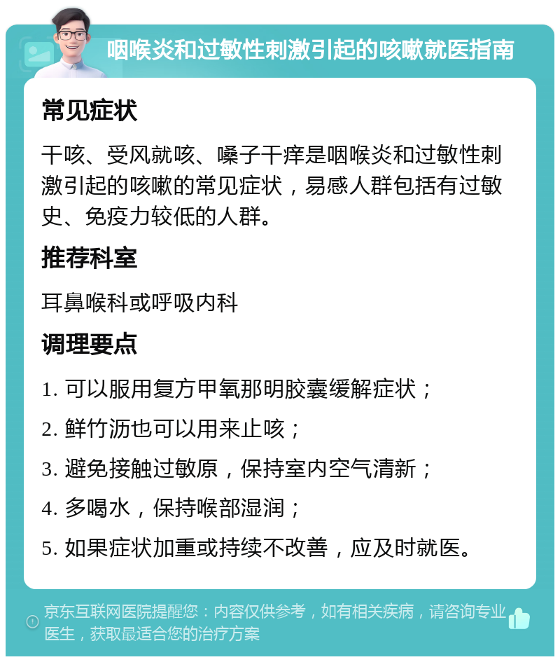 咽喉炎和过敏性刺激引起的咳嗽就医指南 常见症状 干咳、受风就咳、嗓子干痒是咽喉炎和过敏性刺激引起的咳嗽的常见症状，易感人群包括有过敏史、免疫力较低的人群。 推荐科室 耳鼻喉科或呼吸内科 调理要点 1. 可以服用复方甲氧那明胶囊缓解症状； 2. 鲜竹沥也可以用来止咳； 3. 避免接触过敏原，保持室内空气清新； 4. 多喝水，保持喉部湿润； 5. 如果症状加重或持续不改善，应及时就医。