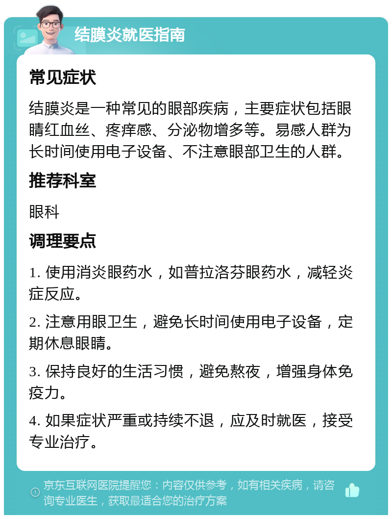 结膜炎就医指南 常见症状 结膜炎是一种常见的眼部疾病，主要症状包括眼睛红血丝、疼痒感、分泌物增多等。易感人群为长时间使用电子设备、不注意眼部卫生的人群。 推荐科室 眼科 调理要点 1. 使用消炎眼药水，如普拉洛芬眼药水，减轻炎症反应。 2. 注意用眼卫生，避免长时间使用电子设备，定期休息眼睛。 3. 保持良好的生活习惯，避免熬夜，增强身体免疫力。 4. 如果症状严重或持续不退，应及时就医，接受专业治疗。