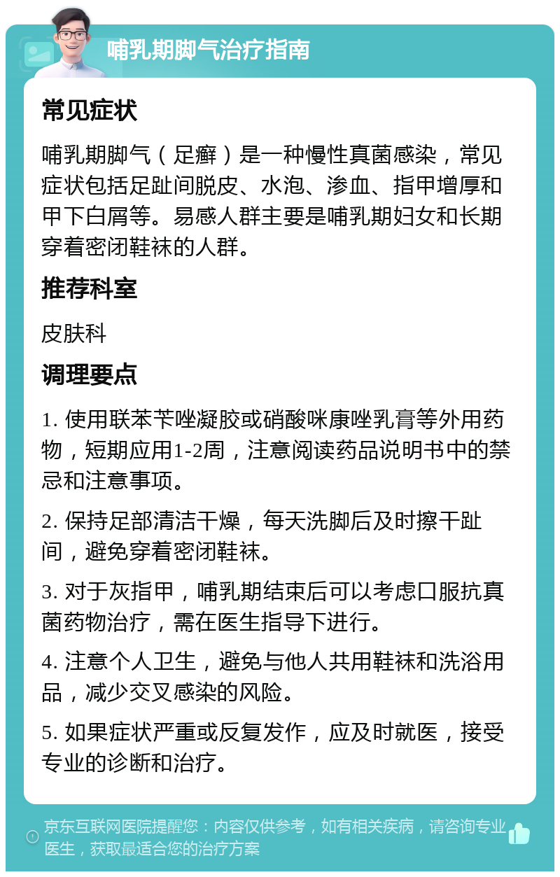 哺乳期脚气治疗指南 常见症状 哺乳期脚气（足癣）是一种慢性真菌感染，常见症状包括足趾间脱皮、水泡、渗血、指甲增厚和甲下白屑等。易感人群主要是哺乳期妇女和长期穿着密闭鞋袜的人群。 推荐科室 皮肤科 调理要点 1. 使用联苯苄唑凝胶或硝酸咪康唑乳膏等外用药物，短期应用1-2周，注意阅读药品说明书中的禁忌和注意事项。 2. 保持足部清洁干燥，每天洗脚后及时擦干趾间，避免穿着密闭鞋袜。 3. 对于灰指甲，哺乳期结束后可以考虑口服抗真菌药物治疗，需在医生指导下进行。 4. 注意个人卫生，避免与他人共用鞋袜和洗浴用品，减少交叉感染的风险。 5. 如果症状严重或反复发作，应及时就医，接受专业的诊断和治疗。