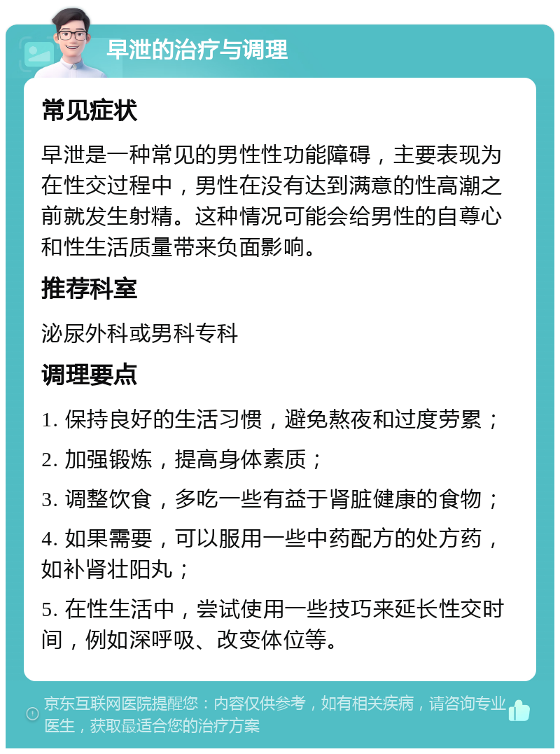 早泄的治疗与调理 常见症状 早泄是一种常见的男性性功能障碍，主要表现为在性交过程中，男性在没有达到满意的性高潮之前就发生射精。这种情况可能会给男性的自尊心和性生活质量带来负面影响。 推荐科室 泌尿外科或男科专科 调理要点 1. 保持良好的生活习惯，避免熬夜和过度劳累； 2. 加强锻炼，提高身体素质； 3. 调整饮食，多吃一些有益于肾脏健康的食物； 4. 如果需要，可以服用一些中药配方的处方药，如补肾壮阳丸； 5. 在性生活中，尝试使用一些技巧来延长性交时间，例如深呼吸、改变体位等。