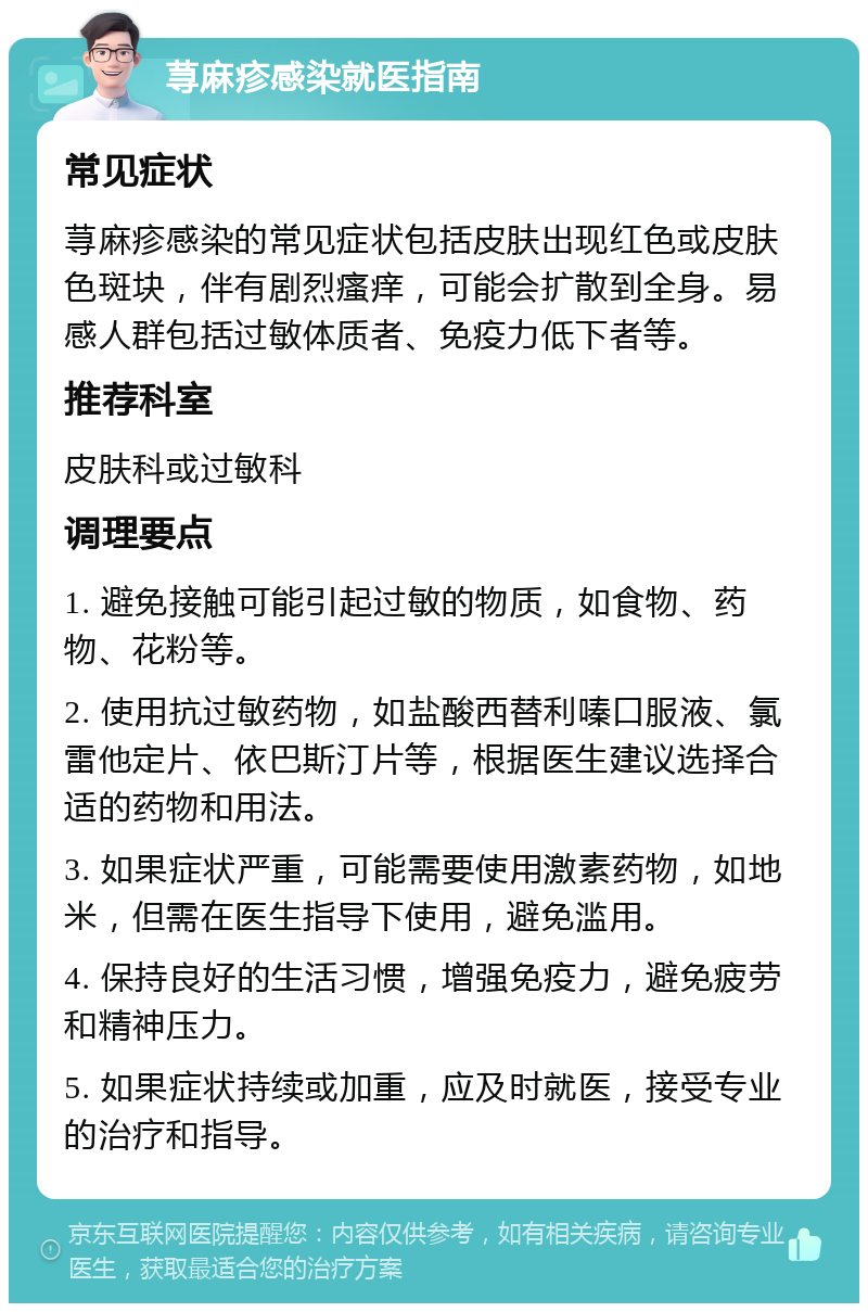 荨麻疹感染就医指南 常见症状 荨麻疹感染的常见症状包括皮肤出现红色或皮肤色斑块，伴有剧烈瘙痒，可能会扩散到全身。易感人群包括过敏体质者、免疫力低下者等。 推荐科室 皮肤科或过敏科 调理要点 1. 避免接触可能引起过敏的物质，如食物、药物、花粉等。 2. 使用抗过敏药物，如盐酸西替利嗪口服液、氯雷他定片、依巴斯汀片等，根据医生建议选择合适的药物和用法。 3. 如果症状严重，可能需要使用激素药物，如地米，但需在医生指导下使用，避免滥用。 4. 保持良好的生活习惯，增强免疫力，避免疲劳和精神压力。 5. 如果症状持续或加重，应及时就医，接受专业的治疗和指导。