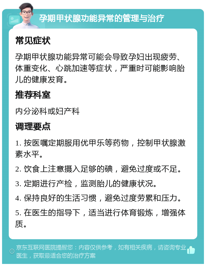 孕期甲状腺功能异常的管理与治疗 常见症状 孕期甲状腺功能异常可能会导致孕妇出现疲劳、体重变化、心跳加速等症状，严重时可能影响胎儿的健康发育。 推荐科室 内分泌科或妇产科 调理要点 1. 按医嘱定期服用优甲乐等药物，控制甲状腺激素水平。 2. 饮食上注意摄入足够的碘，避免过度或不足。 3. 定期进行产检，监测胎儿的健康状况。 4. 保持良好的生活习惯，避免过度劳累和压力。 5. 在医生的指导下，适当进行体育锻炼，增强体质。