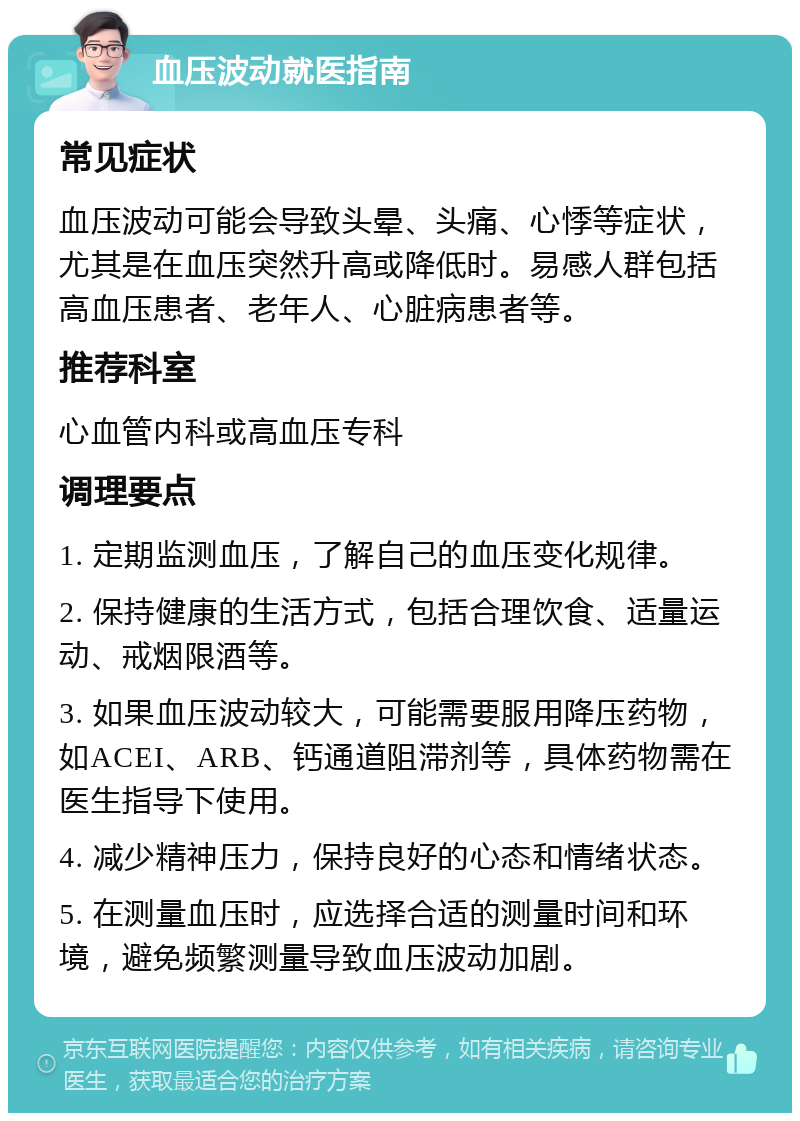 血压波动就医指南 常见症状 血压波动可能会导致头晕、头痛、心悸等症状，尤其是在血压突然升高或降低时。易感人群包括高血压患者、老年人、心脏病患者等。 推荐科室 心血管内科或高血压专科 调理要点 1. 定期监测血压，了解自己的血压变化规律。 2. 保持健康的生活方式，包括合理饮食、适量运动、戒烟限酒等。 3. 如果血压波动较大，可能需要服用降压药物，如ACEI、ARB、钙通道阻滞剂等，具体药物需在医生指导下使用。 4. 减少精神压力，保持良好的心态和情绪状态。 5. 在测量血压时，应选择合适的测量时间和环境，避免频繁测量导致血压波动加剧。