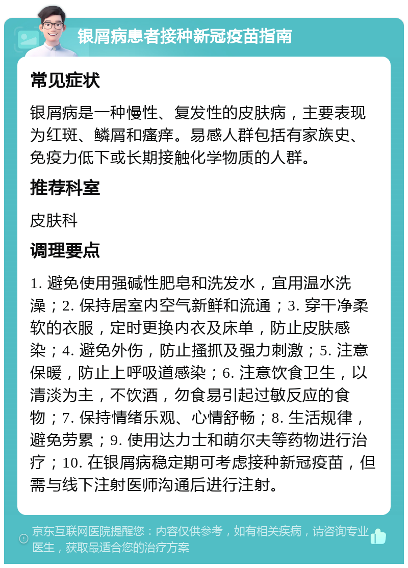 银屑病患者接种新冠疫苗指南 常见症状 银屑病是一种慢性、复发性的皮肤病，主要表现为红斑、鳞屑和瘙痒。易感人群包括有家族史、免疫力低下或长期接触化学物质的人群。 推荐科室 皮肤科 调理要点 1. 避免使用强碱性肥皂和洗发水，宜用温水洗澡；2. 保持居室内空气新鲜和流通；3. 穿干净柔软的衣服，定时更换内衣及床单，防止皮肤感染；4. 避免外伤，防止搔抓及强力刺激；5. 注意保暖，防止上呼吸道感染；6. 注意饮食卫生，以清淡为主，不饮酒，勿食易引起过敏反应的食物；7. 保持情绪乐观、心情舒畅；8. 生活规律，避免劳累；9. 使用达力士和萌尔夫等药物进行治疗；10. 在银屑病稳定期可考虑接种新冠疫苗，但需与线下注射医师沟通后进行注射。