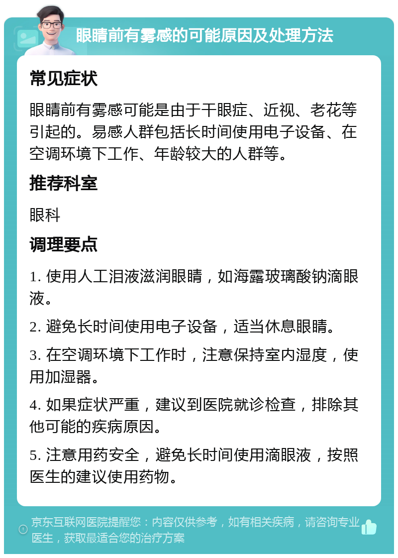 眼睛前有雾感的可能原因及处理方法 常见症状 眼睛前有雾感可能是由于干眼症、近视、老花等引起的。易感人群包括长时间使用电子设备、在空调环境下工作、年龄较大的人群等。 推荐科室 眼科 调理要点 1. 使用人工泪液滋润眼睛，如海露玻璃酸钠滴眼液。 2. 避免长时间使用电子设备，适当休息眼睛。 3. 在空调环境下工作时，注意保持室内湿度，使用加湿器。 4. 如果症状严重，建议到医院就诊检查，排除其他可能的疾病原因。 5. 注意用药安全，避免长时间使用滴眼液，按照医生的建议使用药物。