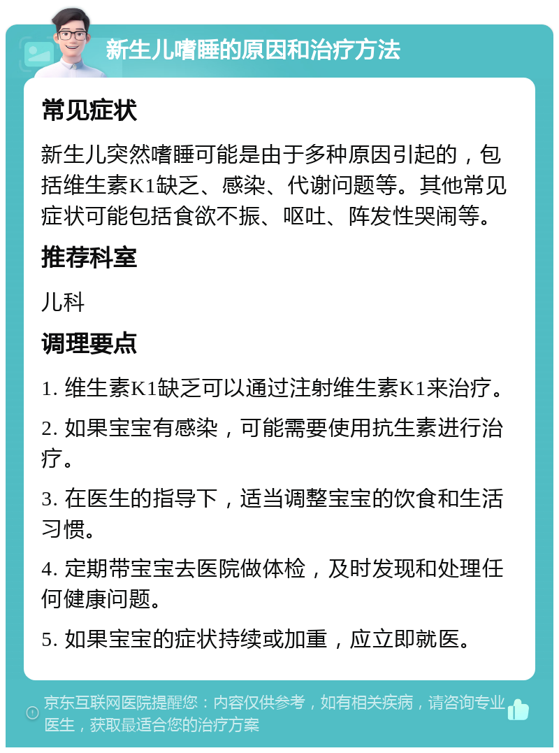 新生儿嗜睡的原因和治疗方法 常见症状 新生儿突然嗜睡可能是由于多种原因引起的，包括维生素K1缺乏、感染、代谢问题等。其他常见症状可能包括食欲不振、呕吐、阵发性哭闹等。 推荐科室 儿科 调理要点 1. 维生素K1缺乏可以通过注射维生素K1来治疗。 2. 如果宝宝有感染，可能需要使用抗生素进行治疗。 3. 在医生的指导下，适当调整宝宝的饮食和生活习惯。 4. 定期带宝宝去医院做体检，及时发现和处理任何健康问题。 5. 如果宝宝的症状持续或加重，应立即就医。