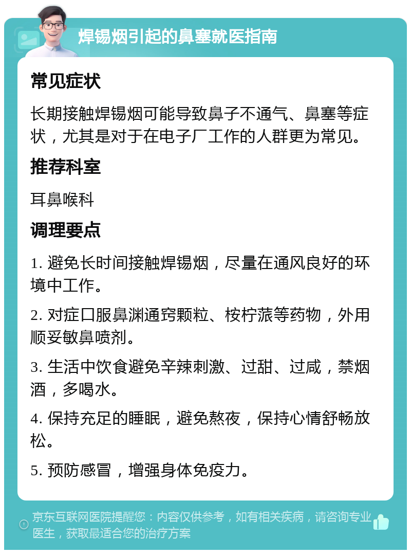 焊锡烟引起的鼻塞就医指南 常见症状 长期接触焊锡烟可能导致鼻子不通气、鼻塞等症状，尤其是对于在电子厂工作的人群更为常见。 推荐科室 耳鼻喉科 调理要点 1. 避免长时间接触焊锡烟，尽量在通风良好的环境中工作。 2. 对症口服鼻渊通窍颗粒、桉柠蒎等药物，外用顺妥敏鼻喷剂。 3. 生活中饮食避免辛辣刺激、过甜、过咸，禁烟酒，多喝水。 4. 保持充足的睡眠，避免熬夜，保持心情舒畅放松。 5. 预防感冒，增强身体免疫力。