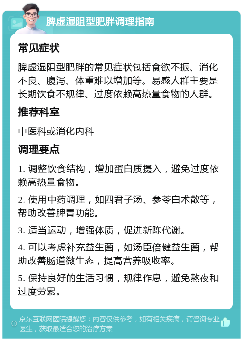 脾虚湿阻型肥胖调理指南 常见症状 脾虚湿阻型肥胖的常见症状包括食欲不振、消化不良、腹泻、体重难以增加等。易感人群主要是长期饮食不规律、过度依赖高热量食物的人群。 推荐科室 中医科或消化内科 调理要点 1. 调整饮食结构，增加蛋白质摄入，避免过度依赖高热量食物。 2. 使用中药调理，如四君子汤、参苓白术散等，帮助改善脾胃功能。 3. 适当运动，增强体质，促进新陈代谢。 4. 可以考虑补充益生菌，如汤臣倍健益生菌，帮助改善肠道微生态，提高营养吸收率。 5. 保持良好的生活习惯，规律作息，避免熬夜和过度劳累。