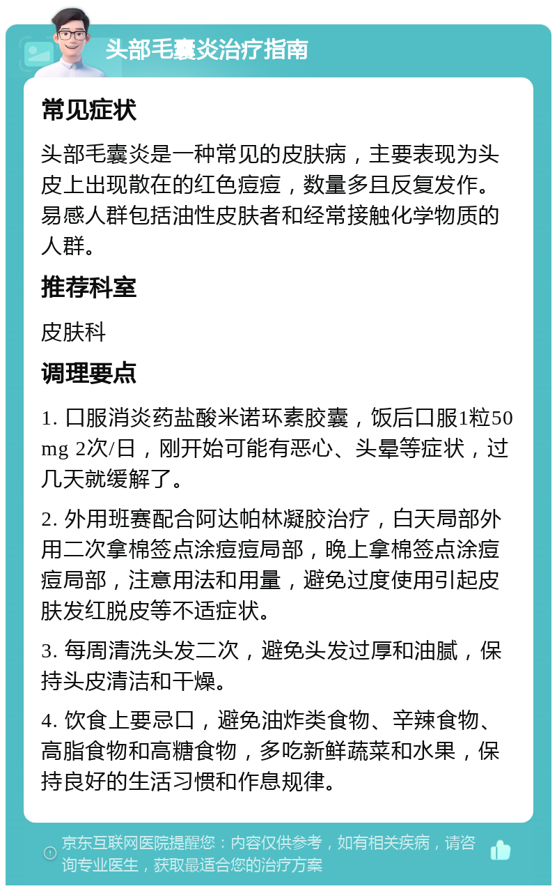 头部毛囊炎治疗指南 常见症状 头部毛囊炎是一种常见的皮肤病，主要表现为头皮上出现散在的红色痘痘，数量多且反复发作。易感人群包括油性皮肤者和经常接触化学物质的人群。 推荐科室 皮肤科 调理要点 1. 口服消炎药盐酸米诺环素胶囊，饭后口服1粒50mg 2次/日，刚开始可能有恶心、头晕等症状，过几天就缓解了。 2. 外用班赛配合阿达帕林凝胶治疗，白天局部外用二次拿棉签点涂痘痘局部，晚上拿棉签点涂痘痘局部，注意用法和用量，避免过度使用引起皮肤发红脱皮等不适症状。 3. 每周清洗头发二次，避免头发过厚和油腻，保持头皮清洁和干燥。 4. 饮食上要忌口，避免油炸类食物、辛辣食物、高脂食物和高糖食物，多吃新鲜蔬菜和水果，保持良好的生活习惯和作息规律。