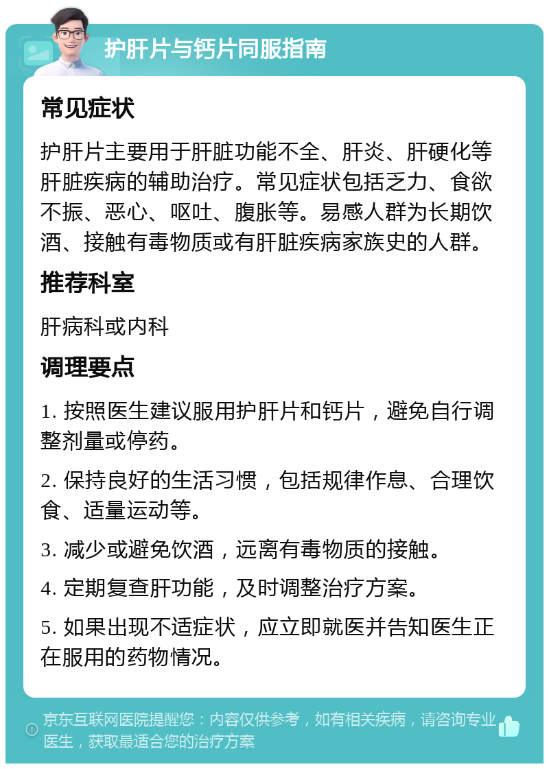 护肝片与钙片同服指南 常见症状 护肝片主要用于肝脏功能不全、肝炎、肝硬化等肝脏疾病的辅助治疗。常见症状包括乏力、食欲不振、恶心、呕吐、腹胀等。易感人群为长期饮酒、接触有毒物质或有肝脏疾病家族史的人群。 推荐科室 肝病科或内科 调理要点 1. 按照医生建议服用护肝片和钙片，避免自行调整剂量或停药。 2. 保持良好的生活习惯，包括规律作息、合理饮食、适量运动等。 3. 减少或避免饮酒，远离有毒物质的接触。 4. 定期复查肝功能，及时调整治疗方案。 5. 如果出现不适症状，应立即就医并告知医生正在服用的药物情况。