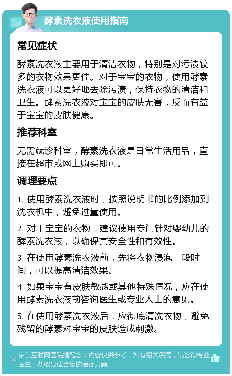 酵素洗衣液使用指南 常见症状 酵素洗衣液主要用于清洁衣物，特别是对污渍较多的衣物效果更佳。对于宝宝的衣物，使用酵素洗衣液可以更好地去除污渍，保持衣物的清洁和卫生。酵素洗衣液对宝宝的皮肤无害，反而有益于宝宝的皮肤健康。 推荐科室 无需就诊科室，酵素洗衣液是日常生活用品，直接在超市或网上购买即可。 调理要点 1. 使用酵素洗衣液时，按照说明书的比例添加到洗衣机中，避免过量使用。 2. 对于宝宝的衣物，建议使用专门针对婴幼儿的酵素洗衣液，以确保其安全性和有效性。 3. 在使用酵素洗衣液前，先将衣物浸泡一段时间，可以提高清洁效果。 4. 如果宝宝有皮肤敏感或其他特殊情况，应在使用酵素洗衣液前咨询医生或专业人士的意见。 5. 在使用酵素洗衣液后，应彻底清洗衣物，避免残留的酵素对宝宝的皮肤造成刺激。