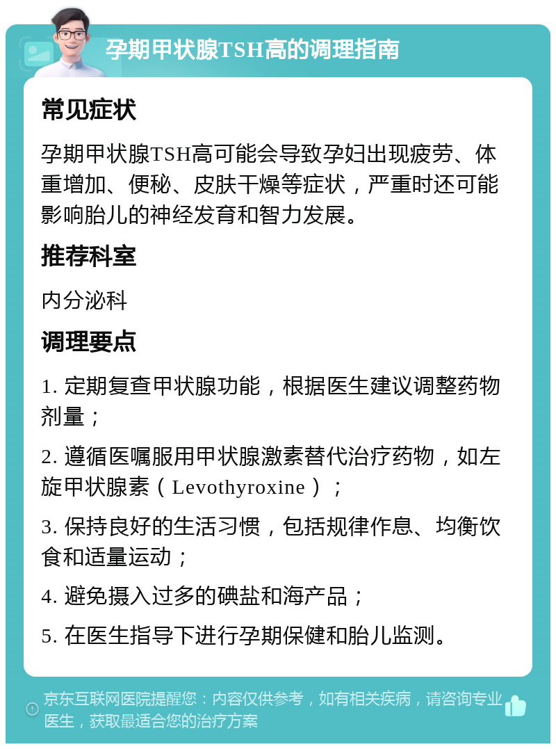 孕期甲状腺TSH高的调理指南 常见症状 孕期甲状腺TSH高可能会导致孕妇出现疲劳、体重增加、便秘、皮肤干燥等症状，严重时还可能影响胎儿的神经发育和智力发展。 推荐科室 内分泌科 调理要点 1. 定期复查甲状腺功能，根据医生建议调整药物剂量； 2. 遵循医嘱服用甲状腺激素替代治疗药物，如左旋甲状腺素（Levothyroxine）； 3. 保持良好的生活习惯，包括规律作息、均衡饮食和适量运动； 4. 避免摄入过多的碘盐和海产品； 5. 在医生指导下进行孕期保健和胎儿监测。