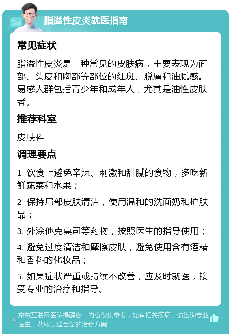 脂溢性皮炎就医指南 常见症状 脂溢性皮炎是一种常见的皮肤病，主要表现为面部、头皮和胸部等部位的红斑、脱屑和油腻感。易感人群包括青少年和成年人，尤其是油性皮肤者。 推荐科室 皮肤科 调理要点 1. 饮食上避免辛辣、刺激和甜腻的食物，多吃新鲜蔬菜和水果； 2. 保持局部皮肤清洁，使用温和的洗面奶和护肤品； 3. 外涂他克莫司等药物，按照医生的指导使用； 4. 避免过度清洁和摩擦皮肤，避免使用含有酒精和香料的化妆品； 5. 如果症状严重或持续不改善，应及时就医，接受专业的治疗和指导。