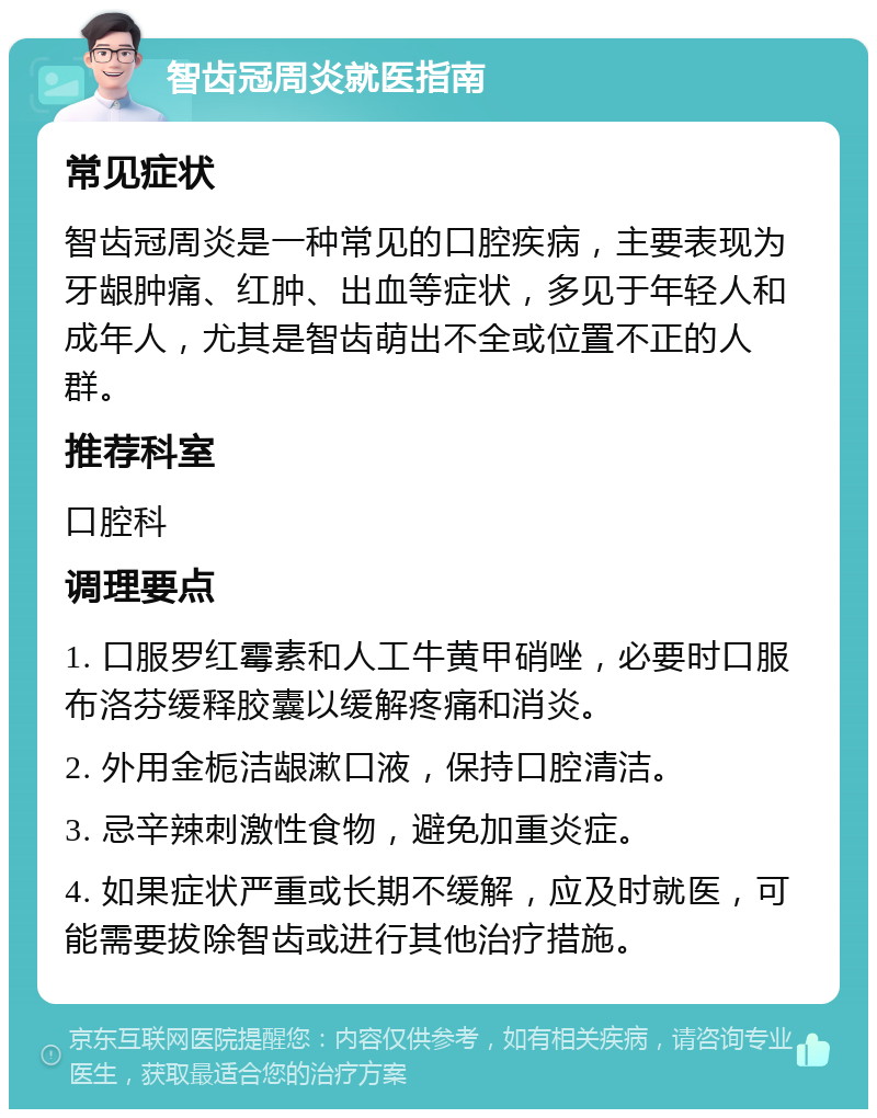 智齿冠周炎就医指南 常见症状 智齿冠周炎是一种常见的口腔疾病，主要表现为牙龈肿痛、红肿、出血等症状，多见于年轻人和成年人，尤其是智齿萌出不全或位置不正的人群。 推荐科室 口腔科 调理要点 1. 口服罗红霉素和人工牛黄甲硝唑，必要时口服布洛芬缓释胶囊以缓解疼痛和消炎。 2. 外用金栀洁龈漱口液，保持口腔清洁。 3. 忌辛辣刺激性食物，避免加重炎症。 4. 如果症状严重或长期不缓解，应及时就医，可能需要拔除智齿或进行其他治疗措施。