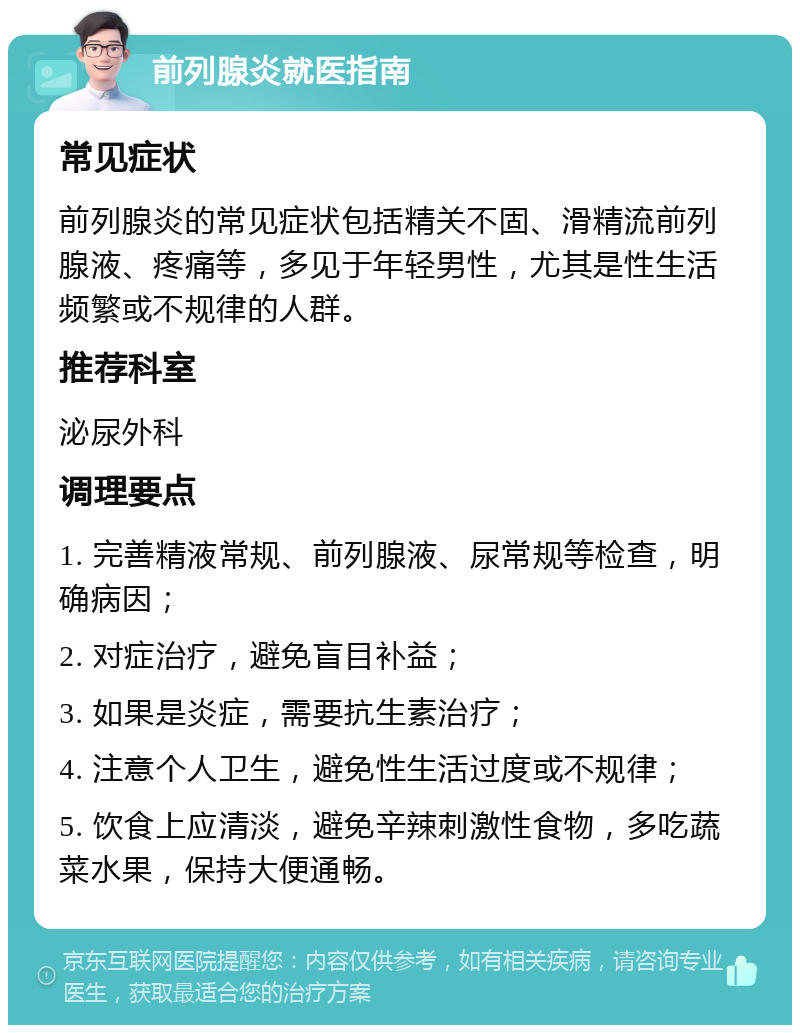 前列腺炎就医指南 常见症状 前列腺炎的常见症状包括精关不固、滑精流前列腺液、疼痛等，多见于年轻男性，尤其是性生活频繁或不规律的人群。 推荐科室 泌尿外科 调理要点 1. 完善精液常规、前列腺液、尿常规等检查，明确病因； 2. 对症治疗，避免盲目补益； 3. 如果是炎症，需要抗生素治疗； 4. 注意个人卫生，避免性生活过度或不规律； 5. 饮食上应清淡，避免辛辣刺激性食物，多吃蔬菜水果，保持大便通畅。