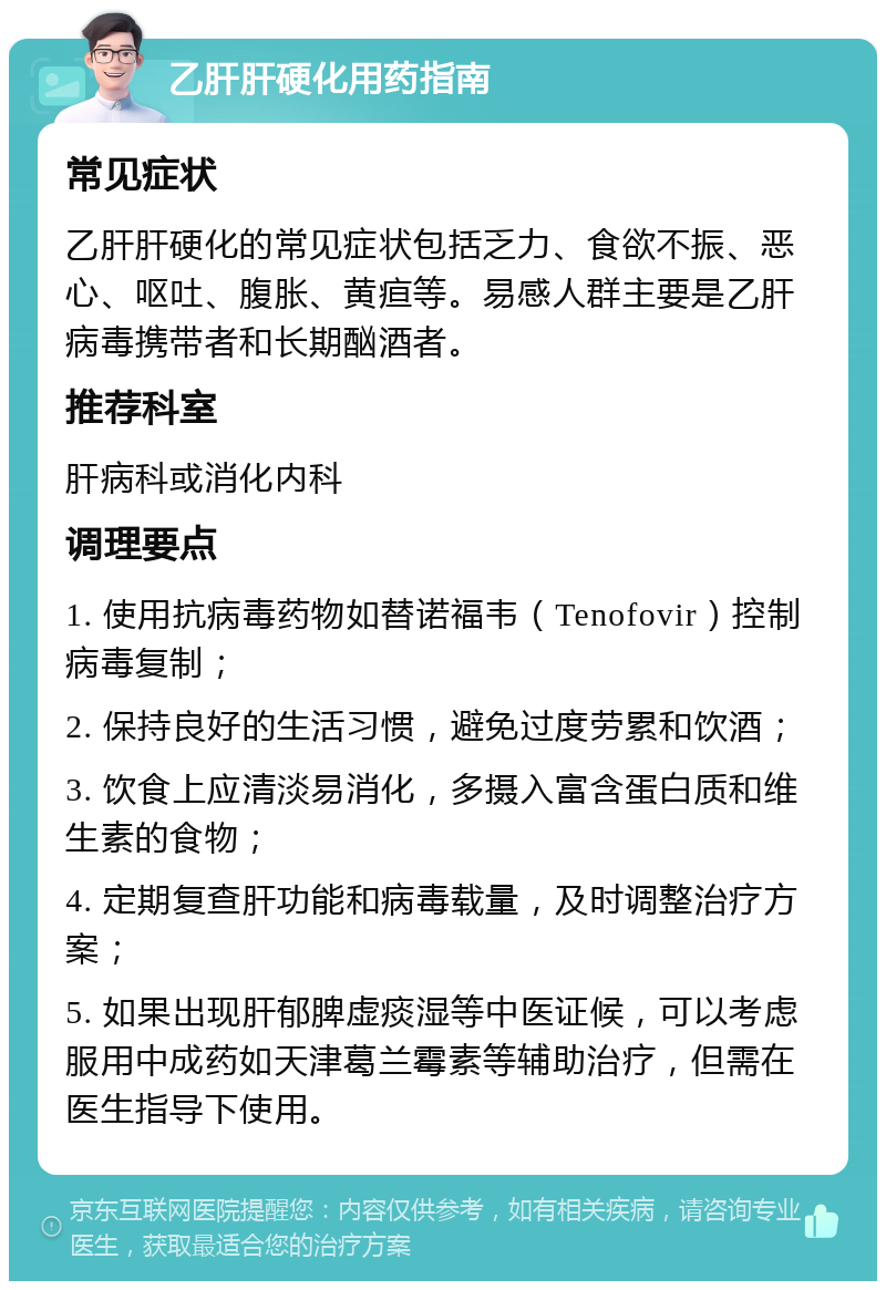 乙肝肝硬化用药指南 常见症状 乙肝肝硬化的常见症状包括乏力、食欲不振、恶心、呕吐、腹胀、黄疸等。易感人群主要是乙肝病毒携带者和长期酗酒者。 推荐科室 肝病科或消化内科 调理要点 1. 使用抗病毒药物如替诺福韦（Tenofovir）控制病毒复制； 2. 保持良好的生活习惯，避免过度劳累和饮酒； 3. 饮食上应清淡易消化，多摄入富含蛋白质和维生素的食物； 4. 定期复查肝功能和病毒载量，及时调整治疗方案； 5. 如果出现肝郁脾虚痰湿等中医证候，可以考虑服用中成药如天津葛兰霉素等辅助治疗，但需在医生指导下使用。