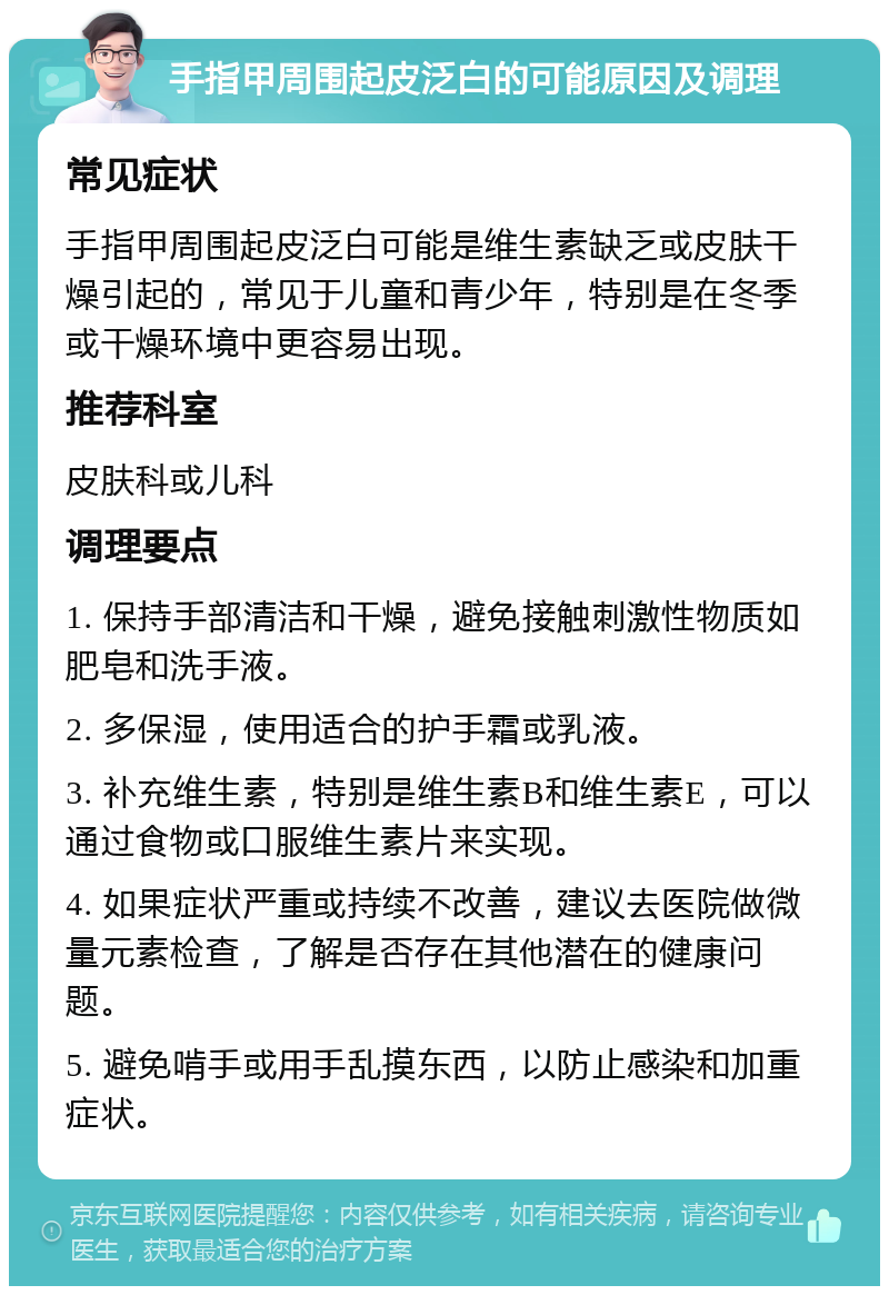 手指甲周围起皮泛白的可能原因及调理 常见症状 手指甲周围起皮泛白可能是维生素缺乏或皮肤干燥引起的，常见于儿童和青少年，特别是在冬季或干燥环境中更容易出现。 推荐科室 皮肤科或儿科 调理要点 1. 保持手部清洁和干燥，避免接触刺激性物质如肥皂和洗手液。 2. 多保湿，使用适合的护手霜或乳液。 3. 补充维生素，特别是维生素B和维生素E，可以通过食物或口服维生素片来实现。 4. 如果症状严重或持续不改善，建议去医院做微量元素检查，了解是否存在其他潜在的健康问题。 5. 避免啃手或用手乱摸东西，以防止感染和加重症状。