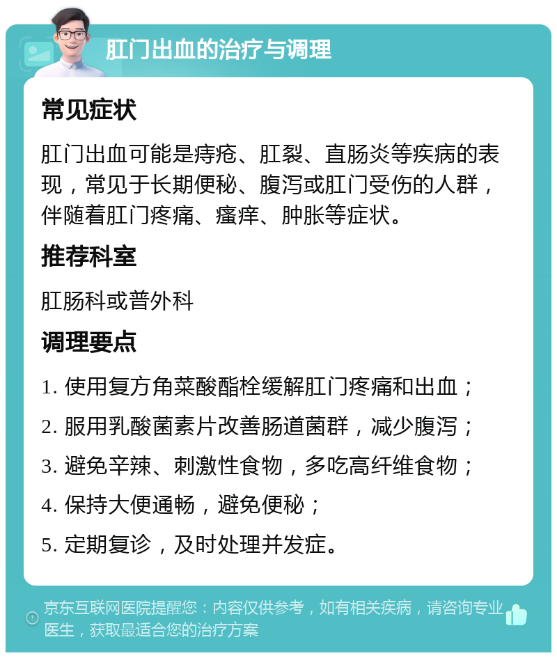 肛门出血的治疗与调理 常见症状 肛门出血可能是痔疮、肛裂、直肠炎等疾病的表现，常见于长期便秘、腹泻或肛门受伤的人群，伴随着肛门疼痛、瘙痒、肿胀等症状。 推荐科室 肛肠科或普外科 调理要点 1. 使用复方角菜酸酯栓缓解肛门疼痛和出血； 2. 服用乳酸菌素片改善肠道菌群，减少腹泻； 3. 避免辛辣、刺激性食物，多吃高纤维食物； 4. 保持大便通畅，避免便秘； 5. 定期复诊，及时处理并发症。