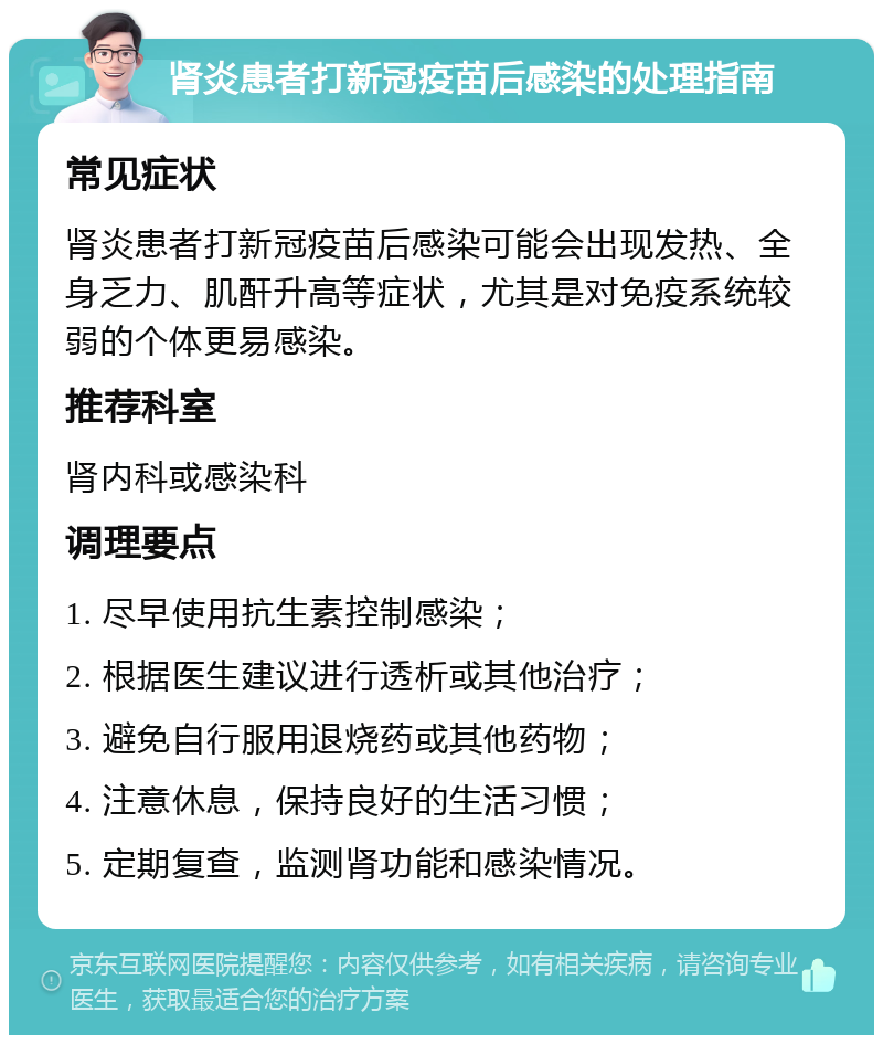 肾炎患者打新冠疫苗后感染的处理指南 常见症状 肾炎患者打新冠疫苗后感染可能会出现发热、全身乏力、肌酐升高等症状，尤其是对免疫系统较弱的个体更易感染。 推荐科室 肾内科或感染科 调理要点 1. 尽早使用抗生素控制感染； 2. 根据医生建议进行透析或其他治疗； 3. 避免自行服用退烧药或其他药物； 4. 注意休息，保持良好的生活习惯； 5. 定期复查，监测肾功能和感染情况。