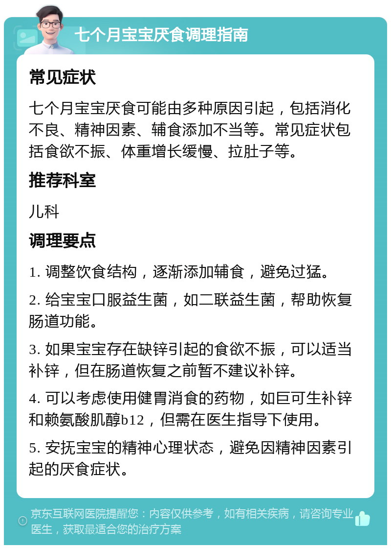 七个月宝宝厌食调理指南 常见症状 七个月宝宝厌食可能由多种原因引起，包括消化不良、精神因素、辅食添加不当等。常见症状包括食欲不振、体重增长缓慢、拉肚子等。 推荐科室 儿科 调理要点 1. 调整饮食结构，逐渐添加辅食，避免过猛。 2. 给宝宝口服益生菌，如二联益生菌，帮助恢复肠道功能。 3. 如果宝宝存在缺锌引起的食欲不振，可以适当补锌，但在肠道恢复之前暂不建议补锌。 4. 可以考虑使用健胃消食的药物，如巨可生补锌和赖氨酸肌醇b12，但需在医生指导下使用。 5. 安抚宝宝的精神心理状态，避免因精神因素引起的厌食症状。