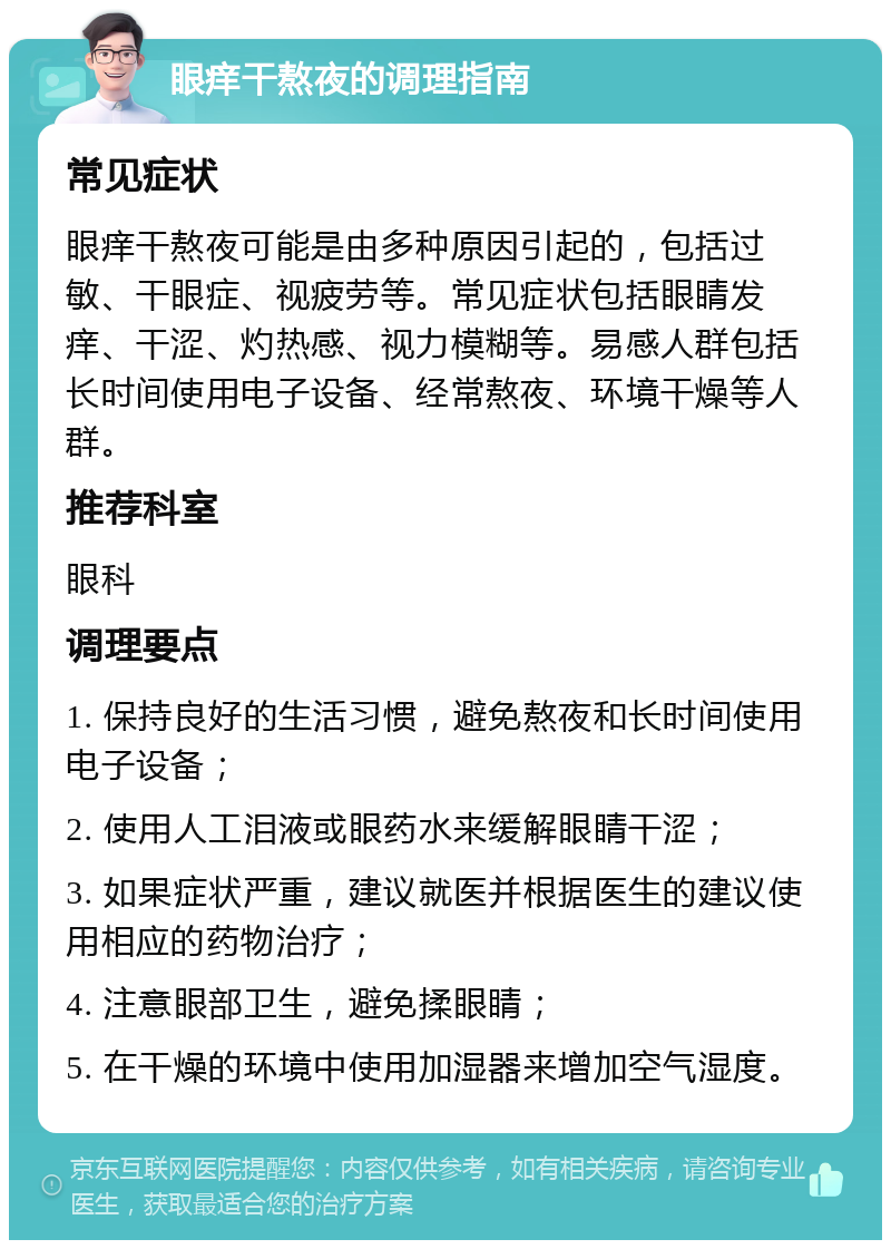 眼痒干熬夜的调理指南 常见症状 眼痒干熬夜可能是由多种原因引起的，包括过敏、干眼症、视疲劳等。常见症状包括眼睛发痒、干涩、灼热感、视力模糊等。易感人群包括长时间使用电子设备、经常熬夜、环境干燥等人群。 推荐科室 眼科 调理要点 1. 保持良好的生活习惯，避免熬夜和长时间使用电子设备； 2. 使用人工泪液或眼药水来缓解眼睛干涩； 3. 如果症状严重，建议就医并根据医生的建议使用相应的药物治疗； 4. 注意眼部卫生，避免揉眼睛； 5. 在干燥的环境中使用加湿器来增加空气湿度。