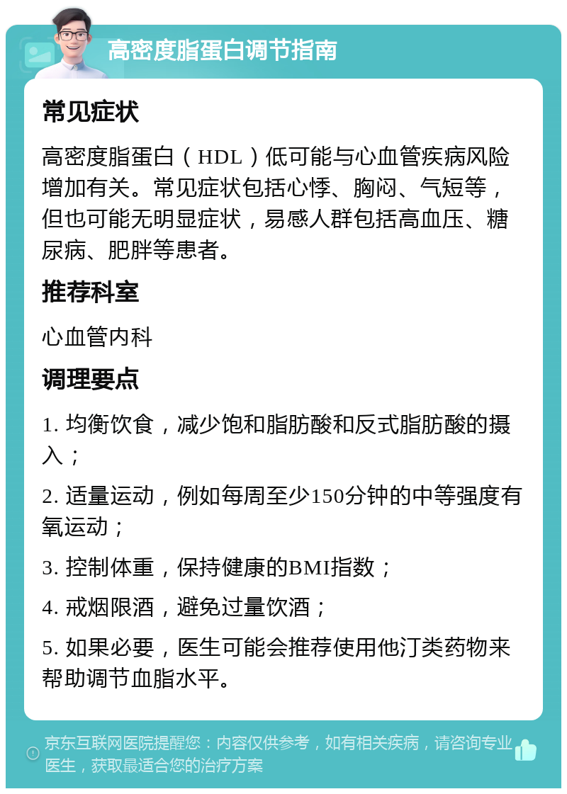 高密度脂蛋白调节指南 常见症状 高密度脂蛋白（HDL）低可能与心血管疾病风险增加有关。常见症状包括心悸、胸闷、气短等，但也可能无明显症状，易感人群包括高血压、糖尿病、肥胖等患者。 推荐科室 心血管内科 调理要点 1. 均衡饮食，减少饱和脂肪酸和反式脂肪酸的摄入； 2. 适量运动，例如每周至少150分钟的中等强度有氧运动； 3. 控制体重，保持健康的BMI指数； 4. 戒烟限酒，避免过量饮酒； 5. 如果必要，医生可能会推荐使用他汀类药物来帮助调节血脂水平。