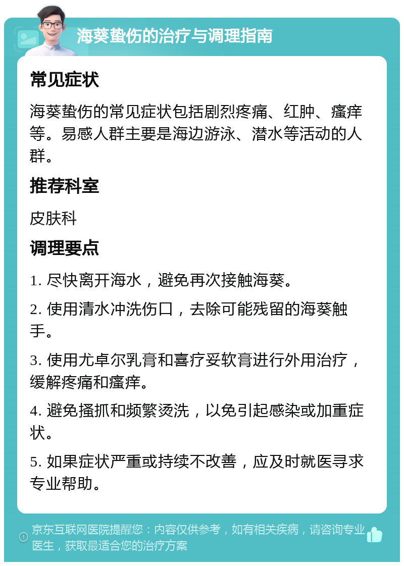 海葵蛰伤的治疗与调理指南 常见症状 海葵蛰伤的常见症状包括剧烈疼痛、红肿、瘙痒等。易感人群主要是海边游泳、潜水等活动的人群。 推荐科室 皮肤科 调理要点 1. 尽快离开海水，避免再次接触海葵。 2. 使用清水冲洗伤口，去除可能残留的海葵触手。 3. 使用尤卓尔乳膏和喜疗妥软膏进行外用治疗，缓解疼痛和瘙痒。 4. 避免搔抓和频繁烫洗，以免引起感染或加重症状。 5. 如果症状严重或持续不改善，应及时就医寻求专业帮助。